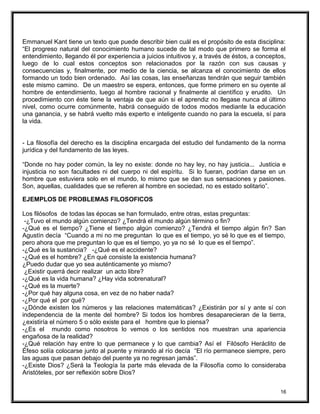 Emmanuel Kant tiene un texto que puede describir bien cuál es el propósito de esta disciplina:
“El progreso natural del conocimiento humano sucede de tal modo que primero se forma el
entendimiento, llegando él por experiencia a juicios intuitivos y, a través de éstos, a conceptos,
luego de lo cual estos conceptos son relacionados por la razón con sus causas y
consecuencias y, finalmente, por medio de la ciencia, se alcanza el conocimiento de ellos
formando un todo bien ordenado. Así las cosas, las enseñanzas tendrán que seguir también
este mismo camino. De un maestro se espera, entonces, que forme primero en su oyente al
hombre de entendimiento, luego al hombre racional y finalmente al científico y erudito. Un
procedimiento con éste tiene la ventaja de que aún si el aprendiz no llegase nunca al último
nivel, como ocurre comúnmente, habrá conseguido de todos modos mediante la educación
una ganancia, y se habrá vuelto más experto e inteligente cuando no para la escuela, sí para
la vida.
- La filosofía del derecho es la disciplina encargada del estudio del fundamento de la norma
jurídica y del fundamento de las leyes.
“Donde no hay poder común, la ley no existe: donde no hay ley, no hay justicia... Justicia e
injusticia no son facultades ni del cuerpo ni del espíritu. Si lo fueran, podrían darse en un
hombre que estuviera solo en el mundo, lo mismo que se dan sus sensaciones y pasiones.
Son, aquellas, cualidades que se refieren al hombre en sociedad, no es estado solitario”.
EJEMPLOS DE PROBLEMAS FILOSOFICOS
Los filósofos de todas las épocas se han formulado, entre otras, estas preguntas:
-¿Tuvo el mundo algún comienzo? ¿Tendrá el mundo algún término o fin?
-¿Qué es el tiempo? ¿Tiene el tiempo algún comienzo? ¿Tendrá el tiempo algún fin? San
Agustín decía “Cuando a mi no me preguntan lo que es el tiempo, yo sé lo que es el tiempo,
pero ahora que me preguntan lo que es el tiempo, yo ya no sé lo que es el tiempo”.
-¿Qué es la sustancia? -¿Qué es el accidente?
-¿Qué es el hombre? ¿En qué consiste la existencia humana?
¿Puedo dudar que yo sea auténticamente yo mismo?
¿Existir querrá decir realizar un acto libre?
-¿Qué es la vida humana? ¿Hay vida sobrenatural?
-¿Qué es la muerte?
-¿Por qué hay alguna cosa, en vez de no haber nada?
-¿Por qué el por qué?
-¿Dónde existen los números y las relaciones matemáticas? ¿Existirán por sí y ante sí con
independencia de la mente del hombre? Si todos los hombres desaparecieran de la tierra,
¿existiría el número 5 o sólo existe para el hombre que lo piensa?
-¿Es el mundo como nosotros lo vemos o los sentidos nos muestran una apariencia
engañosa de la realidad?
-¿Qué relación hay entre lo que permanece y lo que cambia? Así el Filósofo Heráclito de
Éfeso solía colocarse junto al puente y mirando al río decía “El río permanece siempre, pero
las aguas que pasan debajo del puente ya no regresan jamás”.
-¿Existe Dios? ¿Será la Teología la parte más elevada de la Filosofía como lo consideraba
Aristóteles, por ser reflexión sobre Dios?
16
 