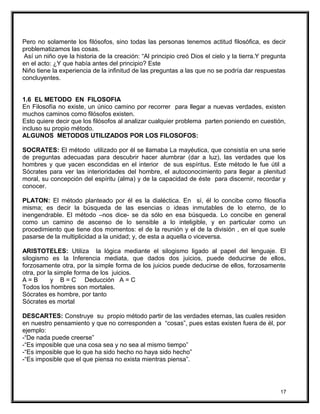 Pero no solamente los filósofos, sino todas las personas tenemos actitud filosófica, es decir
problematizamos las cosas.
Así un niño oye la historia de la creación: “Al principio creó Dios el cielo y la tierra.Y pregunta
en el acto: ¿Y que había antes del principio? Este
Niño tiene la experiencia de la infinitud de las preguntas a las que no se podría dar respuestas
concluyentes.
1.6 EL METODO EN FILOSOFIA
En Filosofía no existe, un único camino por recorrer para llegar a nuevas verdades, existen
muchos caminos como filósofos existen.
Esto quiere decir que los filósofos al analizar cualquier problema parten poniendo en cuestión,
incluso su propio método.
ALGUNOS METODOS UTILIZADOS POR LOS FILOSOFOS:
SOCRATES: El método utilizado por él se llamaba La mayéutica, que consistía en una serie
de preguntas adecuadas para descubrir hacer alumbrar (dar a luz), las verdades que los
hombres y que yacen escondidas en el interior de sus espíritus. Este método le fue útil a
Sócrates para ver las interioridades del hombre, el autoconocimiento para llegar a plenitud
moral, su concepción del espíritu (alma) y de la capacidad de éste para discernir, recordar y
conocer.
PLATON: El método planteado por él es la dialéctica. En sí, él lo concibe como filosofía
misma; es decir la búsqueda de las esencias o ideas inmutables de lo eterno, de lo
inengendrable. El método –nos dice- se da sólo en esa búsqueda. Lo concibe en general
como un camino de ascenso de lo sensible a lo inteligible, y en particular como un
procedimiento que tiene dos momentos: el de la reunión y el de la división , en el que suele
pasarse de la multiplicidad a la unidad; y, de esta a aquella o viceversa.
ARISTOTELES: Utiliza la lógica mediante el silogismo ligado al papel del lenguaje. El
silogismo es la Inferencia mediata, que dados dos juicios, puede deducirse de ellos,
forzosamente otra, por la simple forma de los juicios puede deducirse de ellos, forzosamente
otra, por la simple forma de los juicios.
A = B y B = C Deducción A = C
Todos los hombres son mortales.
Sócrates es hombre, por tanto
Sócrates es mortal
DESCARTES: Construye su propio método partir de las verdades eternas, las cuales residen
en nuestro pensamiento y que no corresponden a “cosas”, pues estas existen fuera de él, por
ejemplo:
-“De nada puede creerse”
-“Es imposible que una cosa sea y no sea al mismo tiempo”
-“Es imposible que lo que ha sido hecho no haya sido hecho”
-“Es imposible que el que piensa no exista mientras piensa”.
17
 