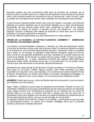 Descartes sostiene que todo conocimiento debe partir de principios tan evidentes que el
espíritu humano no pueda dudar de su verdad; de ello depende el conocimiento de las demás
cosas. Esos principios pueden ser conocidos sin que se conozcan las cosas. Es decir, estas
no pueden ser conocidas por las mismas cosas, necesitan ser conocidas por esos principios.
A parte de estos métodos también existen otros como los métodos racionales y de inferencia
utilizados por quienes entienden que el conocimiento filosófico es un saber eminentemente
demostrable, del que siempre puede darse razón. Igualmente se habla de los métodos
intuitivos que es directo, no inferido, ni derivado de otro, sino basado en una intuición
espiritual, racional o intelectual, este método se subdivide en varios tipos como la intuición
metafísica y la intuición sentimental o emocional.
Uno de los métodos fundamentales que utilizó Descartes fue la “duda metódica”.
ORIGEN DE LA FILOSOFIA. LA ACTITUD FILOSOFICA: ASOMBRO Y ADMIRACION
FILOSOFICA. SITUACIONES LÍMITES.
Los hombres -nos dice Aristóteles- empezaron a filosofar por Obra de la Admiración. Desde
un principio se admiraron de las cosas más próximas a ellos. En esencia la filosofía se origina
en el momento en que el hombre experimentaba asombro o admiración frente a la realidad
que lo rodea. En un principio, la respuesta a este asombro primigenio surgió en forma de
mitos. El mito es una expresión prefilosófica, por tanto, constituye ya un primer intento por dar
cuenta de la realidad. El ser humano no puede evitar la muerte, el dolor, la lucha, la culpa, el
azar, la enfermedad, etc. A estas situaciones el filósofo Kart Jaspers (1883-1969) llama
situaciones límites. Estas situaciones de las que no se puede salir y no se pueden evitar,
reconoce que otras situaciones se encuentran después del asombro.
Entendemos por origen aquello de donde brota el impulso que lleva a los hombres a filosofar.
Este origen es, de hecho, múltiple. Algunos autores, como Platón pensaban que debía
buscársele en el asombro; otros, como Epicteto, en la conciencia de nuestra impotencia frente
al destino. Schopenhauer, en cambio creía hallarlo en la muerte; Kierkegaard y Heidegger, en
la angustia, y, algunos a otros, como Jaspers, en la conciencia de las situaciones límites.
ASOMBRO: Platón decía que es propio del filósofo estar lleno de asombro y que el comienzo
de la filosofía no es otro que ése.
Según Platón, el filósofo es quien posee la capacidad de asombrarse. Filosofar es como vivir
maravillado; el filósofo es el que sigue asombrándose de las cosas que parecen ser pequeñas
cosas. Hegel menciona que “asombrarse es sospechar de un problema que se conoce”.El
asombro último no es, pues, un asombro ante esto o aquello, sino ante una sola cosa: el
espectáculo mismo de la realidad, que nos lleva a la pregunta filosófica por excelencia que ya
formuló adecuadamente Leibniz ¿por qué es que hay algo, en vez de nada?
El verdadero misterio del mundo es lo visible, no lo invisible, y asombrarse de que haya algo
es, efectivamente ponerse en camino de la filosofía. Heidegger afirma que “el asombro
sostiene y domina por completo la filosofía”
18
 