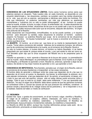 CONCIENCIA DE LAS SITUACIONES LÍMITES. Como seres humanos somos seres que
estamos siempre en situación. Toda nuestra vida, en cada momento, se desarrolla en una
situación determinada y las situaciones, cambian, se suceden; pero hay ciertas situaciones
en la vida que son por su esencia permanentes e idénticas para todos los hombres. Por
más que intentamos, no podemos cambiarlas; por más que alteremos su apariencia
momentánea y “cubramos con un velo su poder sobrecogedor”, el ser humano no puede
evitar la muerte, el dolor, la lucha, la culpa, el azar, la enfermedad, etc. A estas situaciones las
llama Jaspers situaciones límites, situaciones de las que no se puede salir y que no se puede
evitar y en las cuales reconoce este autor que se encuentra, después del asombro, “el origen
más profundo de la filosofía”.
Estas situaciones son insuprimibles, inmodificables; no se las puede cambiar, y ni siquiera
iluminar para descubrir su sentido; estas situaciones le enseñan al hombre -sostiene
Jaspers- ha fracasar. La auténtica filosofía que surge de la conciencia de las situaciones
límites, da al hombre “el impulso fundamental” que le mueve a encontrar en el fracaso, el
camino que lleva el ser.
LA MUERTE. El hombre es el único ser que tiene en su mente la representación de la
muerte. Tomar plena conciencia del carácter doloroso de la existencia humana, tan efímera
que ha de conducirse irremisiblemente a la muerte, es el comienzo de la filosofía. Quizá si
La vida no tuviera dolores, ni tuviera término, el hombre no habría filosofado, ni se habría
preguntado por qué existe él, porque existe el mundo, y por qué existe la vida así como es.
Fue Sócrates quien dijo que la única ocupación del filósofo era la de prepararse para la
muerte.
Filosofar es aprender a morir: aprende a liberarse de la locura del cuerpo. La premeditación
para la muerte –decía Montaigne- es premeditación para la libertad. Si la muerte es el origen
de la filosofía, y el filosofar es aprender a morir, filosofar es, entonces, aprender a dejar de ser
esclavo. De donde no hay mejor manera de aprender a vivir, que aprender a morir.
CONCIENCIA DE IMPOTENCIA. Para Epicteto, pensaba que el origen de la filosofía, está en
la conciencia de la propia impotencia o incapacidad en las cosas necesarias.
El hombre debe de aprender a distinguir entre las cosas que dependen de él y las que no
dependen de él (como el cuerpo, la reputación, los bienes, la enfermedad, la pobreza, etc.)
para atender únicamente a las que dependen de él (la opinión, el sentimiento, el deseo, etc.
y todo lo que sea acto del espíritu), porque sólo en estas últimas podrá encontrar dicha y
sosiego. Todo lo que no está en su poder, debe serle indiferente. Y una vez aprendida esa
distinción, “he aquí el origen de la filosofía: debe darse cuenta de que las opiniones humanas
se contradicen entre sí, buscar las causas por las que producen los conflictos, condenan el
parecer simple y desconfiar de él, indagar acerca de los pareceres y ver si responden o no a
la realidad, tratando de hallar un medio de verificación
1.7. RESUMEN
Existen tres tipos o grados de conocimiento, en el ser humano: vulgar, científico y filosófico.
El vulgar es el cotidiano, el subjetivo, utilitario, interesado, así como no metódico, ni
sistemático. El científico es metódico, sistemático y fundamentado. El filosófico es
desinteresado, busca principios o fundamentos radicales, es metafísico y trascendente.
La filosofía es difícil de definir, aunque hay muchas definiciones porque cada autor da su
propia definición, priorizando un determinado problema.
19
 