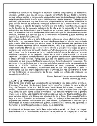 confesar que su estudio no ha llegado a resultados positivos comparables a los de las otras
ciencias. Verdad es que esto se explica, en parte, por el hecho de que, desde el momento
en que se hace posible el conocimiento preciso sobre una materia cualquiera, esta materia
deja de ser denominada filosofía y se convierte en una ciencia separada. Todo el estudio
del cielo, que pertenece hoy a la astronomía, antiguamente era incluido en la filosofía, la
gran obra de Newton se denomina: “Principios matemáticos de la filosofía natural”. De un
modo análogo, el estudio del espíritu humano, que era, todavía recientemente, una parte
de la filosofía, se ha separado actualmente de ella y se ha convertido en la ciencia
psicológica. Así, la incertidumbre de la filosofía es, en una gran medida, más aparente que
real; los problemas que son susceptibles de una respuesta precisa se han colocado en las
ciencias, mientras que solo los que no la consienten actualmente quedan formando el
residuo que denominamos filosofía.
Sin embargo, esto es sólo una parte de la verdad en lo que se refiere a la incertidumbre de
la filosofía. Hay muchos problemas –y entre ellos los que tiene un interés, más profundo
para nuestra vida espiritual- que, en los límites de lo que podemos ver, permanecerán
necesariamente insolubles para el intelecto humano, salvo si su poder llega a ser de un
orden totalmente diferente de lo que es hoy. ¿Tiene el Universo una unidad de plan o
designio, o es una fortuita conjunción de átomos? ¿Es la conciencia una parte permanente
del Universo que da la esperanza de un crecimiento indefinida de la sabiduría, o es un
accidente transitorio en un pequeño planeta en el cual la vida acabará por hacerse
imposible? La filosofía plantea problemas de este género, y los diversos filósofos contestan
a ellos de diversas maneras. Pero parece que, sea o no posible hallarles por otro lado una
respuesta, las que propone la filosofía no pueden ser demostradas como verdaderas. Sin
embargo, por muy débil que sea la esperanza de hallar una respuesta, es una parte de la
tarea de la filosofía continuar la consideración de estos problemas, haciéndonos
conscientes de su importancia, examinando todo lo que nos aproxima a ellos, y
manteniendo vivo este interés especulativo por el Universo, que nos expondríamos a matar
si nos limitáramos al conocimiento de lo que puede ser establecido mediante un
conocimiento definitivo.
Russel, Bertrand, Los problemas de la filosofía
Editora Nacional, pp. 80-81.
3. EL MITO DE PROMETEO
Otro de los mitos griegos que especialmente ha marcado la vida occidental es el mito de
Prometeo. Prometeo, hijo de Japeto, había hecho pequeños hombres de barro y robó el
fuego de Zeus para darles vida. Así, Prometeo es el creador de los seres humanos. Por
envidia, Zeus buscaba destruir la creación de Prometeo. Pidió a Vulcano crear una mujer
muy bella para darle como esposa a Prometeo. Fue llamada Pandora y era la primera
mujer sobre la tierra. Los dioses le dieron obsequios para su boda, Zeus le regaló una caja
para su futuro esposo y le dijo que sea abierta el día de la Boda. Pero, cuando Pandora
llega a la tierra, Prometeo no se interesa por ella, sin embargo el hermano de Prometeo
(Epimeteo) se enamora perdidamente y se casa con ella. Epimeteo abre la hermosa caja y
salen todos los males de la humanidad: guerras, enfermedades, hambre, etc. Epimeteo se
horroriza y al cerrar la caja lo único que quedó fue la esperanza.
Prometeo al ver lo que había hecho Zeus quiso burlarse de él. Le ofrece dos bueyes.
Previamente toda la carne fue colocada en una de las pieles de los bueyes y en la otra piel
23
 