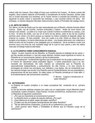 colocó sólo los huesos, Zeus eligió el buey que contenía los huesos. Al darse cuenta del
engaño, Zeus ordenó capturar al Prometeo y encadenarlo al monte Cáucaso, donde cada
día un buitre devoraba sus entrañas, en la noche volvían a crecerle las entrañas y al día
siguiente el buitre volvía a devorarle las entrañas, y eso durante treinta mil años. Sin
embargo, un tiempo después Hércules mata al buitre y liberó a Prometeo del castigo divino.
4. EL MITO DE SÍSIFO
Por último, el mito de Sísifo que ha sido reactualizado por el filósofo y literato francés Albert
Camús. Sísifo, rey de Corinto, hombre embustero y ladrón. Antes de morir tramó una
trampa a los dioses. Le pidió a su mujer que cuando muriese no enterrase su cuerpo, y así
lo hizo. El alma de Sísifo, una vez en el reino de las almas, pidió al rey de los muertos
permiso para volver a la tierra porque su esposa no había cumplido el sagrado deber de
enterrar su cuerpo. El dios accedió. Una vez vuelto a la vida, Sísifo se ufanó de haber
burlado a los dioses y no tenía intenciones de volver. Los dioses retornaron con violencia a
Sísifo al reino de los muertos y fue castigado por su insolencia. Se le condenó a subir una
enorme roca a la cima de una montaña luego de lo cual la roca caería y otra vez debía
reanudar el trabajo hasta la eternidad.
5. LA FILOSOFIA COMO CONOCIMIENTO RADICAL
Según la gran mayoría de los filósofos, la Filosofía estudia la totalidad de los seres <
por las causas primeras> o <por las cusas últimas> Ambas cosas significan lo mismo: la
Filosofía es un conocimiento radical o de los fundamentos.
Dar una explicación fundamental significa que la explicación ha de poder justificarse por
sí misma sin descansar sobre postulado alguno o sobre proposición que a su vez
necesite ser demostrada. De esta manera se comprende que la Filosofía es
esencialmente independiente y autosuficiente. Es ella misma, y no otra ciencia la
encargada de criticar sus principios, sus métodos y sus logros. Así se comprende que
las ciencias tengan que acudir a la Filosofía para la fundamentación de sus postulados y
proposiciones de las que parten. En tales casos, la Filosofía constituye el <más allá> o
la fundamentación del conocimiento científico.
F. Bonnin “Lógica e introducción al
saber filosófico”
1.9. ACTIVIDADES
a) Elabore un cuadro sinóptico o un mapa conceptual del contenido de la primera
unidad.
b) De las lecturas selectas prepare por cada una un organizador visual diferente (mapa
conceptual, cuadro sinóptico, mapa mental, círculos concéntricos, ilustraciones u otros.
c) Resuelva el siguiente cuestionario:
1. ¿Por qué es importante el conocimiento humano?
2. La filosofía tiene un objeto de estudio definido ¿Por qué?
3. ¿Qué diferencia el saber vulgar del saber científico?
4. ¿Cuáles son las principales características del saber filosófico?
5. De las definiciones contenidas ¿Cuál es de su preferencia y por qué?
6. ¿Qué querían decir Platón y Aristóteles al afirmar que la Filosofía surge de la
admiración?
24
 