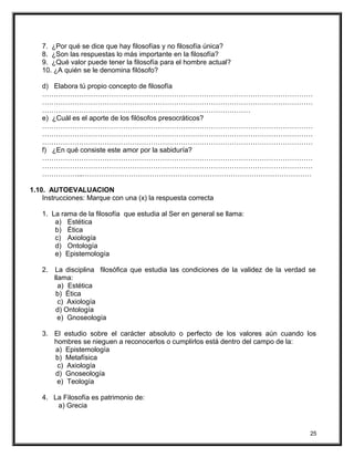 7. ¿Por qué se dice que hay filosofías y no filosofía única?
8. ¿Son las respuestas lo más importante en la filosofía?
9. ¿Qué valor puede tener la filosofía para el hombre actual?
10. ¿A quién se le denomina filósofo?
d) Elabora tú propio concepto de filosofía
………………………………………………………………………………………………………
………………………………………………………………………………………………………
………………………………………………………………………………
e) ¿Cuál es el aporte de los filósofos presocráticos?
………………………………………………………………………………………………………
………………………………………………………………………………………………………
………………………………………………………………………………………………………
f) ¿En qué consiste este amor por la sabiduría?
………………………………………………………………………………………………………
………………………………………………………………………………………………………
……………...………………………………………………………………………………………
1.10. AUTOEVALUACION
Instrucciones: Marque con una (x) la respuesta correcta
1. La rama de la filosofía que estudia al Ser en general se llama:
a) Estética
b) Ética
c) Axiología
d) Ontología
e) Epistemología
2. La disciplina filosófica que estudia las condiciones de la validez de la verdad se
llama:
a) Estética
b) Ética
c) Axiología
d) Ontología
e) Gnoseología
3. El estudio sobre el carácter absoluto o perfecto de los valores aún cuando los
hombres se nieguen a reconocerlos o cumplirlos está dentro del campo de la:
a) Epistemología
b) Metafísica
c) Axiología
d) Gnoseología
e) Teología
4. La Filosofía es patrimonio de:
a) Grecia
25
 