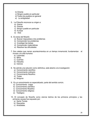 b) Oriente
c) Ningún pueblo en particular
d) Todos los pueblos en general
e) La antigüedad
5. La Filosofía reconoce su origen a:
a) Grecia
b) Oriente
c) Ningún pueblo en particular
d) Europa
e) Asia
6. Es tarea del filósofo:
a) Buscar respuestas a los problemas
b) Comprender los problemas
c) Investigar las tareas
d) Comprender matemáticas
e) Resolver las dificultades
7. Son relatos que narran acontecimientos en un tiempo inmemorial, fundamentan el
mundo y la vida humana:
a) Leyendas
b) Mitos
c) Cuentos
d) Filosofía
e) Ciencia
8. No admite una solución como definitiva, está abierto a la investigación:
a) Conocimiento científico
b) Conocimiento ordinario
c) Conocimiento filosófico
d) Todas
e) Ninguna
9. Es un conocimiento no especializado, parte del sentido común.
a) Conocimiento vulgar
b) Conocimiento científico
c) Conocimiento filosófico
d) Conocimiento religioso
e) Teológico
10. El concepto de filosofía como ciencia teórica de los primeros principios y las
primeras causas fue expuesto por:
a) Santo Tomás
b) Descartes
c) Aristóteles
26
 