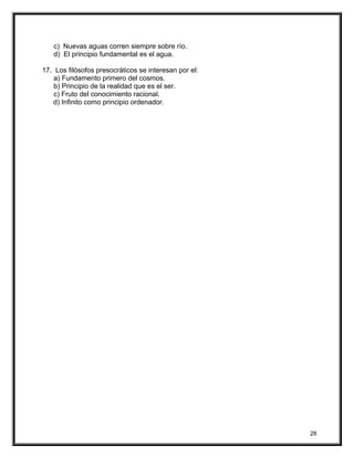 c) Nuevas aguas corren siempre sobre río.
d) El principio fundamental es el agua.
17. Los filósofos presocráticos se interesan por el:
a) Fundamento primero del cosmos.
b) Principio de la realidad que es el ser.
c) Fruto del conocimiento racional.
d) Infinito como principio ordenador.
28
 