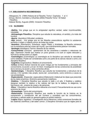 1.11. BIBLIOGRAFIA RECOMENDADA
-Abbagnano, N. (1984) Historia de la Filosofía. Tomo I Capítulos 1 al 4
-Arroyo, Bonnín, Carretero y Cifuentes (2002) Filosofía Tema 1 El Saber
Filosófico.
-Salazar Bondy, Augusto (2000) Iniciación Filosófica
1.12. GLOSARIO
-Alethia. Voz griega que en la antigüedad significo verdad, saber incontrovertible,
indudable
-Antropología Filosófica. Disciplina que estudia la naturaleza, el sentido y la meta del
hombre.
-Aporía. (Aporético) Dificultad, problema.
-Arjé (arque) . Voz griega que en los filósofos presocráticos significó la substancia
primitiva u origen o materia común de todas las cosas.
-Asombro. (Admiración). Extrañeza, según Platón y Aristóteles, la filosofía comienza
con la extrañeza ante las cosas del mundo, que ordinariamente parecen normales.
-Axiología (Axiológico) Teoría o filosofía de los valores.
-Conocimiento (conocer) aprehensión de los caracteres o estados o relaciones de
algo. Operación mental que implica un juicio gracias a la cual un sujeto descubre y
formula la verdad sobre un objeto
-Cosmológico (Cosmología) La cosmología es la disciplina que estudia la naturaleza
como totalidad. Puede ser considerada como una parte de la ciencia natural o como una
disciplina filosófica.
-Cognitivo (Cognoscitivo) .Relativo al conocimiento.
-Crítica (Crítico) Actitud racional de quien indaga por los fundamentos y principios del
conocimiento, la acción y el ser. En Kant. Investigación de las condiciones de posibilidad
de la ciencia y la acción y otras corrientes afines.
-Epistemología. 1 Disciplina filosófica que estudia los fundamentos y estructura de la
ciencia. 2 En sentido más amplio, teoría del conocimiento, como sinónimo a veces se
usa gnoseología.
-Especulación. (Especular, especulativo) Elaboración intelectual de ideas que prescinde
de los datos empíricos .Sinónimo pensamiento metafísico.
-Estética. 1 Disciplina filosófica que estudia lo bello y el arte. 2 Estética y estético
designan también lo relativo a los valores del tipo de la belleza, la elegancia, la
hermosura, etc., propios de cosas y de personas.
-Ética. 1 Disciplina o teoría filosófica referente a la moral 2 Frecuentemente se usa como
sinónimo de moral.
-Gnoseología. Teoría del conocimiento.
-Historicismo. Concepción filosófica que resalta la función de la historia en la
comprensión y constitución del ser humano y considera que los conocimientos,
principios y valores están en general sujetos al cambio histórico.
-Lógica (lógico, logística) 1 Investigación de la inferencia y otras conexiones formales de
los sistemas científicos y del saber común. 2 Disciplina normativa que da reglas para la
29
 