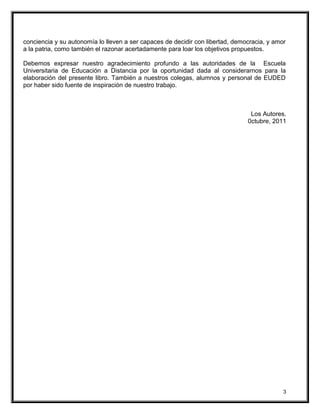 conciencia y su autonomía lo lleven a ser capaces de decidir con libertad, democracia, y amor
a la patria, como también el razonar acertadamente para loar los objetivos propuestos.
Debemos expresar nuestro agradecimiento profundo a las autoridades de la Escuela
Universitaria de Educación a Distancia por la oportunidad dada al considerarnos para la
elaboración del presente libro. También a nuestros colegas, alumnos y personal de EUDED
por haber sido fuente de inspiración de nuestro trabajo.
Los Autores.
0ctubre, 2011
3
 