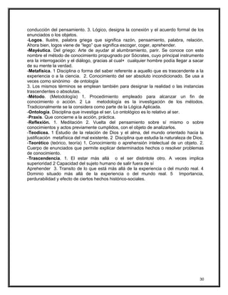 conducción del pensamiento. 3. Lógico, designa la conexión y el acuerdo formal de los
enunciados o los objetos.
-Logos. Ilustre, palabra griega que significa razón, pensamiento, palabra, relación.
Ahora bien, logos viene de “lego” que significa escoger, coger, aprehender.
-Mayéutica. Del griego: Arte de ayudar al alumbramiento, parir. Se conoce con este
nombre el método de conocimiento propugnado por Sócrates, cuyo principal instrumento
era la interrogación y el diálogo, gracias al cual+ cualquier hombre podía llegar a sacar
de su mente la verdad.
-Metafísica. 1 Disciplina o forma del saber referente a aquello que es trascendente a la
experiencia o a la ciencia. 2. Conocimiento del ser absoluto incondicionado. Se usa a
veces como sinónimo de ontología
3. Los mismos términos se emplean también para designar la realidad o las instancias
trascendentes o absolutas.
-Método. (Metodología) 1. Procedimiento empleado para alcanzar un fin de
conocimiento o acción. 2 La metodología es la investigación de los métodos.
Tradicionalmente se la considera como parte de la Lógica Aplicada.
-Ontología. Disciplina que investiga el ser. Lo ontológico es lo relativo al ser.
-Praxis. Que concierne a la acción, práctica.
-Reflexión. 1. Meditación 2. Vuelta del pensamiento sobre sí mismo o sobre
conocimientos y actos previamente cumplidos, con el objeto de analizarlos.
-Teodicea. 1 Estudio de la relación de Dios y el alma, del mundo orientado hacia la
justificación metafísica del mal existente. 2 Disciplina que estudia la naturaleza de Dios.
-Teorético (teórico, teoría) 1. Conocimiento o aprehensión intelectual de un objeto. 2.
Cuerpo de enunciados que permite explicar determinados hechos o resolver problemas
de conocimiento.
-Trascendencia. 1. El estar más allá o el ser distintote otro. A veces implica
superioridad 2 Capacidad del sujeto humano de salir fuera de sí
Aprehender 3. Transito de lo que está más allá de la experiencia o del mundo real. 4
Dominio situado más allá de la experiencia o del mundo real. 5 Importancia,
perdurabilidad y efecto de ciertos hechos histórico-sociales.
30
 