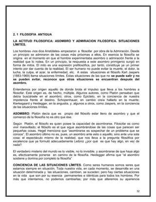 2. 1 FILOSOFIA ANTIGUA
LA ACTITUD FILOSOFICA: ASOMBRO Y ADMIRACION FILOSOFICA. SITUACIONES
LÍMITES.
Los hombres -nos dice Aristóteles- empezaron a filosofar por obra de la Admiración. Desde
un principio se admiraron de las cosas más próximas a ellos. En esencia la filosofía se
origina en el momento en que el hombre experimentaba asombro o admiración frente a la
realidad que lo rodea. En un principio, la respuesta a este asombro primigenio surgió en
forma de mitos. El mito es una expresión prefilosófica, por tanto, constituye ya un primer
intento por dar cuenta de la realidad. El ser humano no puede evitar la muerte, el dolor, la
lucha, la culpa, el azar, la enfermedad, etc. A estas situaciones el filósofo Kart Jaspers
(1883-1969) llama situaciones límites. Estas situaciones de las que no se puede salir y no
se pueden evitar, reconoce que otras situaciones se encuentran después del
asombro.
Entendemos por origen aquello de donde brota el impulso que lleva a los hombres a
filosofar. Este origen es, de hecho, múltiple. Algunos autores, como Platón pensaban que
debía buscársele en el asombro; otros, como Epicteto, en la conciencia de nuestra
impotencia frente al destino. Schopenhauer, en cambio creía hallarlo en la muerte;
Kierkegaard y Heidegger, en la angustia, y, algunos a otros, como Jaspers, en la conciencia
de las situaciones límites.
ASOMBRO: Platón decía que es propio del filósofo estar lleno de asombro y que el
comienzo de la filosofía no es otro que ése.
Según Platón, el filósofo es quien posee la capacidad de asombrarse. Filosofar es como
vivir maravillado; el filósofo es el que sigue asombrándose de las cosas que parecen ser
pequeñas cosas. Hegel menciona que “asombrarse es sospechar de un problema que se
conoce”. El asombro último no es, pues, un asombro ante esto o aquello, sino ante una sola
cosa: el espectáculo mismo de la realidad, que nos lleva a la pregunta filosófica por
excelencia que ya formuló adecuadamente Leibniz ¿por qué es que hay algo, en vez de
nada?
El verdadero misterio del mundo es lo visible, no lo invisible, y asombrarse de que haya algo
es, efectivamente ponerse en camino de la filosofía. Heidegger afirma que “el asombro
sostiene y domina por completo la filosofía”
CONCIENCIA DE LAS SITUACIONES LÍMITES. Como seres humanos somos seres que
estamos siempre en situación. Toda nuestra vida, en cada momento, se desarrolla en una
situación determinada y las situaciones, cambian, se suceden; pero hay ciertas situaciones
en la vida que son por su esencia permanentes e idénticas para todos los hombres. Por
más que intentamos, no podemos cambiarlas; por más que alteremos su apariencia
32
 