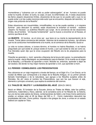 momentánea y “cubramos con un velo su poder sobrecogedor”, el ser humano no puede
evitar la muerte, el dolor, la lucha, la culpa, el azar, la enfermedad, etc. A estas situaciones
las llama Jaspers situaciones límites, situaciones de las que no se puede salir y que no se
puede evitar y en las cuales reconoce este autor que se encuentra, después del asombro, “el
origen más profundo de la filosofía”.
Estas situaciones son insuprimibles, inmodificables; no se las puede cambiar, y ni siquiera
iluminar para descubrir su sentido; estas situaciones le enseñan al hombre -sostiene
Jaspers- ha fracasar. La auténtica filosofía que surge de la conciencia de las situaciones
límites, da al hombre “el impulso fundamental” que le mueve a encontrar en el fracaso, el
camino que lleva el ser.
LA MUERTE. El hombre es el único ser que tiene en su mente la representación de la
muerte. Tomar plena conciencia del carácter doloroso de la existencia humana , tan efímera
que ha de conducirse irremisiblemente a la muerte, es el comienzo de la filosofía. Quizá si
La vida no tuviera dolores, ni tuviera término, el hombre no habría filosofado, ni se habría
preguntado por qué existe él, porque existe el mundo, y por qué existe la vida así como es.
Fue Sócrates quien dijo que la única ocupación del filósofo era la de prepararse para la
muerte.
Filosofar es aprender a morir: aprende a liberarse de la locura del cuerpo. La premeditación
para la muerte –decía Montaigne- es premeditación para la libertad. Si la muerte es el origen
de la filosofía, y el filosofar es aprender a morir, filosofar es, entonces, aprender a dejar de
ser esclavo. De donde no hay mejor manera de aprender a vivir, que aprender a morir.
2.2. PERIODO COSMOLOGICO: LOS PRESOCRATICOS
Nos ubicamos en un viaje imaginario a través del tiempo, en el Siglo VI a. C en Grecia, en la
ciudad de Mileto que corresponde a la etapa de la filosofía Antigua, en su primer periodo
llamado Cosmológico o de la naturaleza, que agrupa a los filósofos surgidos antes de
Sócrates. De ahí viene el nombre los Presocráticos, que son los que buscan el arjé,
elemento o principio universal y que explica la existencia del cosmos.
2.3. THALES DE MILETO Y LA BUSQUEDA DEL ARJÈ (624-23- 546-5)
Nació en Mileto. El fundador de la Escuela Jónica es Thales de Mileto, éste fue político,
astrónomo, matemático y físico, además se le considera como el 1er filósofo de la historia,
fue uno de los siete sabios de Grecia, contemporáneo de Solón y de Creso Como astrónomo
predijo un eclipse solar el 28 de Mayo del 565 a. C . Como matemático descubrió las
propiedades del imán. Como político impulsó a los griegos de Jonia, a unirse en un estado
federal con capital en Teos.
33
 