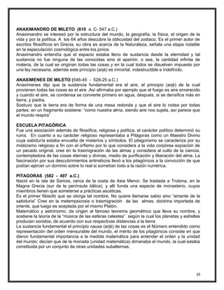 ANAXIMANDRO DE MILETO (610 a. C- 547 a.C.)
Anaximandro se interesó por la estructura del mundo, la geografía, la física, el origen de la
vida y por la política. A los 64 años descubre la oblicuidad del zodiaco. Es el primer autor de
escritos filosóficos en Grecia, su obra es acerca de la Naturaleza, señala una etapa notable
en la especulación cosmológica entre los jonios
Anaximandro entendía que el espacio estaba lleno de sustancia desde la eternidad y tal
sustancia no fue ninguna de las conocidas sino el apeirón, o sea, la cantidad infinita de
materia, de la cual se originan todas las cosas y en la cual todos se disuelven impuesto por
una ley necesaria, además este principio (arjé) es inmortal, indestructible e indefinido.
ANAXIMENES DE MILETO (546-45 - 528-25 a.C.)
Anaxímenes dijo que la sustancia fundamental era el aire, el principio (arjé) de la cual
provienen todas las cosas es el aire .Así afirmaba por ejemplo que el fuego es aire enrarecido
y cuando el aire, se condensa se convierte primero en agua, después, si se densifica más en
tierra, y piedra.
Sostuvo que la tierra era de forma de una mesa redonda y que el aire lo rodea por todas
partes; en un fragmento sostiene: “como nuestra alma, siendo aire nos sujeta, así parece que
el mundo respira”
ESCUELA PITAGÓRICA
Fue una asociación además de filosófica, religiosa y política, el carácter político determinó su
ruina. En cuanto a su carácter religioso representaba a Pitágoras como un Maestro Divino
cuya sabiduría estaba envuelta de misterios y símbolos. El pitagorismo se caracteriza por su
misticismo religioso a fin con el orfismo por lo que considera a la vida corpórea expiación de
un pecado original, cree en la trasmigración de las almas y considera al culto de la ciencia,
contempladora de las cosas eternas y divinas, medio de purificación y liberación del alma. La
fascinación por sus descubrimientos aritméticos llevó a los pitagóricos a la convicción de que
podían ejercer un dominio sobre lo real si sometían todo a la razón numérica.
PITAGORAS (582 - 497 a.C.)
Nació en la isla de Samos, cerca de la costa de Asia Menor. Se traslada a Trotona, en la
Magna Grecia (sur de la península itálica), y allí funda una especie de monasterio, cuyos
miembros tienen que someterse a prácticas ascéticas.
Es el primer filósofo que se otorga tal nombre. No quiere llamarse sabio sino “amante de la
sabiduría” Cree en la metempsicosis o trasmigración de las almas, doctrina importada de
oriente, que luego es aceptada por el mismo Platón.
Matemático y astrónomo, da origen al famoso teorema geométrico que lleva su nombre, y
sostiene la teoría de la “música de las esferas celestes” según la cual los planetas y estrellas
producen sonidos, de acuerdo con sus respectivas distancias a la tierra
La sustancia fundamental el principio causa (arjé) de las cosas es el Número entendido como
representación del orden mensurable del mundo, el mérito de los pitagóricos consiste en que
dieron fundamental importancia a la medida matemática para entender el orden y la unidad
del mundo; decían que de la monada (unidad matemática) dimanaba el mundo, la cual estaba
constituida por un conjunto de otras unidades subalternas.
35
 
