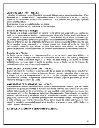 ZENON DE ELEA (490 - 430 a.C.)
Introdujo por primera vez en filosofía la forma del diálogo que se denomina dialéctica. Para
Zenón el ser no es contradictorio, negaba la existencia de movimiento, el ser es uno, no hay
variedad, las cualidades opuestas son apariencias. Son célebres sus paradojas (aporías)
donde intenta probar:
-Es imposible probar la multiplicidad de las cosas.
-Negaba el movimiento; principalmente en las paradojas:
Paradoja de Aquiles y la Tortuga:
Si Aquiles y la tortuga compitiesen en carrera y esta última con unos metros de ventaja no
será nunca alcanzada por Aquiles, puesto que para alcanzarla Aquiles tendrá que llegar al
punto anterior en que se encontraba la tortuga. Cuando Aquiles llegue a este punto la tortuga
ya avanzó a otro punto y para que Aquiles pueda alcanzarla tendrá que llegar necesariamente
al punto anterior en que se encontraba la tortuga que sigue avanzando lentamente. De esta
forma Aquiles nunca alcanzará a la tortuga puesto que desde el punto de vista del
razonamiento matemático-geométrico, en una línea existen una infinidad de puntos. Se
plantea el problema racional del infinito. Se pretende demostrar que el movimiento no existe
Paradoja de la Flecha:
La flecha que se dispara a un blanco en realidad no se ha movido, para tocar el blanco la
fecha primero ha de llegar a la mitad de la distancia entre el arco y el blanco y luego para
llegar a la mitad necesitaría llegar a la mitad de esta mitad y así hasta el infinito,
prácticamente se llega hasta el punto de partida, luego la flecha no se ha movido. Se
pretende demostrar que el movimiento no existe
EMPEDOCLES DE AGRIGENTO (490 - 430 a.C.)
Explicó el origen del mundo por la combinación de los cuatro elementos: agua, aire, tierra y
fuego. Además de estos principios, existen dos fuerzas motrices materiales: el amor que une
y el odio que separa, la predominancia de una u otra fuerza explica las fases distintas del
desarrollo del universo. Empédocles sostuvo como principio (arjé) un pluralismo, ya no un
monismo de los pensadores de Mileto
ANAXAGORAS DE CLAZOMENE (500 - 428 a.C.)
Sostiene que el universo está conformado por un número infinito de “semillas” que a su vez se
subdividen en partículas infinitas e invisibles que llamó semillas, la naturaleza de una cosa
estaba determinada por la preeminencia de una cualidad; éstas partículas en cuanto son
semejantes al todo fue llamado por Aristóteles Homoeomerías. Originalmente las semillas
estaban desordenadas y mezcladas entre sí, además de inmóviles, pero existía una fuerza
propulsora, separada de las semillas que las puso en movimiento y orden. Anaxágoras llamó
a este principio (arjé) mente inteligencia Nous, como causa del orden del mundo el Nous
separó lo mezclado, surgiendo los contrarios: lo dulce y lo amargo; el calor y el frío, la luz y lo
oscuro, lo seco y lo húmedo.
LA ESCUELA ATOMISTA Y DEMOCRITO DE ABDERA
38
 