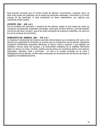 Esta escuela concebía que el mundo consta de átomos, movimientos y espacio vacío, es
decir todo puede ser explicado con la ayuda de partículas materiales, movimiento y el mutuo
empuje de las partículas. A esta concepción se llama materialismo, por suponer que
solamente existe materia.
LEOCIPO (500 - 440 a.C.)
Fue el fundador del atomismo o doctrina de los átomos, según el cual todas las cosas se
componen de partículas materiales indivisibles, diminutas, es decir átomos y formula también
una teoría del vacío, es decir, que el ser está constituido de sustancia materi8al y de vacío en
la cual se produce el movimiento.
DEMOCRITO DE ABDERA (460 - 370 a.C.)
La hipótesis fundamental del sistema atomista democristiana es la existencia del vacío y los
átomos que explicaban la formación el universo por la combinación de los átomos, elementos
corpóreos infinitamente pequeños diferentes en figura, orden y posición y que agitados en
torbellino, forman todos los cuerpos y la diversividad cualitativa de la realidad. Demócrito
aplica su teoría a la vida y al alma, explica que los seres con conciencia tienen unos átomos
especiales: redondos, lisos y diminutos. La vida y la muerte consisten en la unión y
disgregación de los átomos, el alma está compuesta de combinaciones de átomos de fuego, y
negaba la inmortalidad del alma.
39
 