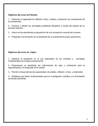 Objetivos del curso de Filosofía
1. Potenciar la capacidad de reflexión crítica, análisis y extracción de conclusiones de
los estudiantes
2. Conocer y debatir los principales problemas filosóficos a través del estudio de su
proceso histórico.
3. Inducir en los estudiantes la adquisición de una concepción racional del universo.
4. Propender a la formación en el estudiante de un pensamiento propio (autónomo).
Objetivos del curso de Lógica
1. Adiestrar al estudiante en el uso sistemático de los símbolos y conceptos
fundamentales de la lógica proposicional.
2. Proporcionar al estudiante los instrumentos de rigor y coherencia para la
argumentación y la búsqueda de la verdad.
3. Permitir el desarrollo de las capacidades: de análisis, reflexión crítica y creatividad.
4. Establecer las bases fundamentales para la investigación científica y la formulación
de teorías científicas.
4
 