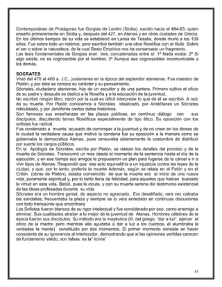 Contemporáneo de Protágoras fue Gorgias de Lentini (Sicilia), nacido hacia el 484-83, quien
enseño primeramente en Sicilia y, después del 427, en Atenas y en otras ciudades de Grecia.
En los últimos tiempos de su vida se estableció en Larisa de Tesalia, donde murió a los 109
años. Fue sobre todo un retórico; pero escribió también una obra filosófica con el título Sobre
el ser o sobre la naturaleza, de la cual Sexto Empírico nos ha conservado un fragmento.
Las tesis fundamentales de Gorgias eran tres, concatenadas entre sí: 1ª Nada existe; 2ª Si
algo existe, no es cognoscible por el hombre; 3ª Aunque sea cognoscibles incomunicable a
los demás.
SOCRATES
Vivió del 470 al 400 a. J.C., justamente en la época del esplendor ateniense. Fue maestro de
Platón, y por éste se conoce su carácter y su pensamiento.
Sócrates, ciudadano ateniense, hijo de un escultor y de una partera. Primero cultivo el oficio
de su padre y después se dedicó a la filosofía y a la educación de la juventud.
No escribió ningún libro, razón por la cual es difícil interpretar lo que de él se escribió. A raíz
de su muerte. Por Platón conocemos a Sócrates idealizado, por Aristófanes un Sócrates
ridiculizado, y por Jenófonte ciertos datos históricos.
Son famosas sus enseñanzas en las plazas públicas, en contínuo diálogo con sus
discípulos, discutiendo temas filosóficos especialmente de tipo ético. Su oposición con los
sofistas fue radical.
Fue condenado a muerte, acusado de corromper a la juventud y de no creer en los dioses de
la ciudad la verdadera causa que motivó la condena fue su oposición a la manera como se
gobernaba la democrática Atenas, pues censuraba abiertamente la costumbre de distribuir
por suerte los cargos públicos.
En la Apología de Sócrates, escrita por Platón, se relatan los detalles del proceso y de la
muerte de Sócrates. Transcurrió un mes desde el momento de la sentencia hasta el día de la
ejecución, y en ese tiempo sus amigos le propusieron un plan para fugarse de la cárcel e ir a
vivir lejos de Atenas. Respondió que ese acto equivaldría a un injusticia contra las leyes de la
ciudad, y que, por lo tanto, prefería la muerte Además, según se relata en el Felón y en el
Critón (obras de Platón), estaba convencido de que la muerte era el inicio de una nueva
vida, puramente espiritual y, por lo tanto llena de felicidad, para aquellos que habían buscado
la virtud en esta vida. Bebió, pues la cicuta, y con su muerte serena dio testimonio existencial
de las ideas profesadas durante su vida
Sócrates era un hombre genial, de aspecto no agraciado.. Era desaliñado, rara vez calzaba
las sandalias; frecuentaba la plaza y siempre se lo veía enredado en continuas discusiones
con todo transeúnte que encontrara
Los Sofistas fueron blancos de su rigor intelectual y fue considerado por eso, como enemigo a
eliminar. Sus cualidades atraían a lo mejor de la juventud de Atenas. Hombres célebres de la
época fueron sus discípulos. Su método era la mayéutica (lit. del griego, “dar a luz”, ejercer el
oficio de la madre; pero mientras ella ayudaba a dar a luz a los cuerpos, él alumbraba la
verdades la mente) constituido por dos momentos. El primer momento consiste en hacer
consciente de su ignorancia al interlocutor, demostrando que si las opiniones vertidas carecen
de fundamento válido, son falsas: es la” ironía”
41
 