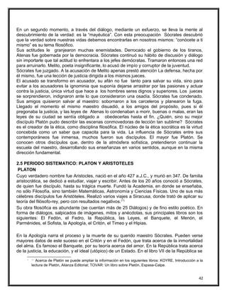 En un segundo momento, a través del diálogo, mediante un esfuerzo, se lleva la mente al
descubrimiento de la verdad: es la “mayéutica”. Con esta preocupación Sócrates descubrió
que la verdad sobre nuestras vidas debemos encontrarlas en nosotros mismos: “conócete a ti
mismo” es su tema filosófico.
Sus actitudes le granjearon muchas enemistades. Derrocado el gobierno de los tiranos,
Atenas fue gobernada por la democracia. Sócrates continuó su hábito de discusión y diálogo
sin importarle que tal actitud lo enfrentara a los jefes demócratas. Tramaron entonces una red
para arruinarlo. Melito, poeta insignificante, lo acusó de impío y corruptor de la juventud.
Sócrates fue juzgado. A la acusación de Melito apenas prestó atención La defensa, hecha por
él mismo, fue una lección de justicia dirigida a los mismos jueces.
El acusado se transformo en acusador, su afán no fue tanto para salvar su vida, sino para
evitar a los acusadores la ignominia que suponía dejarse arrastrar por las pasiones y actuar
contra la justicia, única virtud que hace a los hombres seres dignos y superiores. Los jueces
se sorprendieron, indignaron ante lo que consideraron una osadía. Sócrates fue condenado.
Sus amigos quisieron salvar al maestro: sobornaron a los carceleros y planearon la fuga.
Llegado el momento el mismo maestro disuadió, a los amigos del propósito, pues si él
pregonaba la justicia, y las leyes de Atenas lo condenaban a morir, buenas o malas, eran las
leyes de su ciudad se sentía obligado a obedecerlas hasta el fin. ¿Quién, sino su mejor
discípulo Platón pudo describir las escenas conmovedoras de lección tan sublime? Sócrates
es el creador de la ética, como disciplina filosófica. El núcleo de la ética socrática es la virtud
concebida como un saber que capacita para la vida. La influencia de Sócrates entre sus
contemporáneos fue inmensa, muchos fueron sus discípulos. El mayor fue Platón. Se
conocen otros discípulos que, dentro de la atmósfera sofística, pretendieron continuar la
escuela del maestro, desarrollando sus enseñanzas en varios sentidos, aunque en la misma
dirección fundamental.
2.5 PERIODO SISTEMATICO: PLATON Y ARISTOTELES
PLATON
Cuyo verdadero nombre fue Aristocles, nació en el año 427 a.J.C., y murió en 347. De familia
aristocrática, se dedicó a estudiar, viajar y escribir. Antes de los 20 años conoció a Sócrates,
de quien fue discípulo, hasta su trágica muerte. Fundó la Academia, en donde se enseñaba,
no sólo Filosofía, sino también Matemáticas, Astronomía y Ciencias Físicas. Uno de sus más
célebres discípulos fue Aristóteles. Realizó varios viajes a Siracusa, donde trató de aplicar su
teoría del filósofo-rey, pero con resultados negativos.(1)
Su obra filosófica es abundante (se cuentan más de 25 Diálogos) y de fino estilo poético. En
forma de diálogos, salpicados de imágenes, mitos y anécdotas, sus principales libros son los
siguientes: El Fedón, el Fedro, la República, las Leyes, el Banquete, el Menón, el
Parménides, el Sofista, la Apología, el Critón, el Timeo y el Hipias.
En la Apología narra el proceso y la muerte de su querido maestro Sócrates. Pueden verse
mayores datos de este suceso en el Critón y en el Fedón, que trata acerca de la inmortalidad
del alma. Es famoso el Banquete, por su teoría acerca del amor. En la República trata acerca
de la justicia, la educación, y el ideal (utópico) de un Estado. En el libro VII de la República se
( 1)
Acerca de Platón se puede ampliar la información en los siguientes libros: KOYRE, Introducción a la
lectura de Platón, Alianza Editorial; TOVAR: Un libro sobre Platón, Espasa-Calpe.
42
 