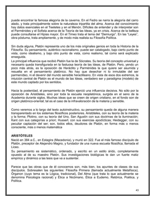 puede encontrar la famosa alegoría de la caverna. En el Fedro se narra la alegoría del carro
alado, y trata principalmente sobre la naturaleza tripartita del alma. Acerca del conocimiento
hay datos esenciales en el Teetetes y en el Menón. Difíciles de entender y de interpretar son
el Parménides y el Sofista acerca de la Teoría de las Ideas, ya en crisis. Acerca de la belleza
puede consultarse el Hipias mayor. En el Timeo trata el tema del “Demiurgo”. En las “Leyes”,
obra póstuma, trata ampliamente, y de modo más realista su Filosofía Política.
Sin duda alguna, Platón representa uno de los más originales genios en toda la Historia de la
Filosofía. Su pensamiento, auténtico racionalismo, puede ser catalogado, bajo cierto punto de
vista, como idealismo, y bajo otro punto de vista, como realismo, tal como será explicado
enseguida.
La principal influencia que recibió Platón fue la de Sócrates. Su teoría del concepto universal y
necesario queda transfigurada en la fastuosa teoría de las Ideas, de Platón. Pero, yendo un
poco más atrás, es la oposición de Heráclito y Parménides la que quiere ser asumida y
resuelta en el pensamiento platónico. No hay que desechar ni lo inmutable del ser
parmenídeo, ni el devenir del mundo sensible heracliteano. En vista de esos dos extremos, la
intuición central de Platón es el mundo de las Ideas, verdadero ser y paradigma (modelo) de
este mundo captado por los sentidos.
Hacia la posteridad, el pensamiento de Platón ejerció una influencia decisiva. No sólo por la
oposición de Aristóteles, sino por toda la escuela neoplatónica, surgida en el seno de la
Academia durante siglos. Muchas ideas que se creen de origen cristiano, en el fondo son de
origen platónico-oriental; tal es el caso de la infravaloración de la materia y sensible.
Como veremos a lo largo del texto autoinstructivo, su pensamiento queda de alguna manera
transparentado en los sistemas filosóficos posteriores. Aristóteles, con su teoría de la materia
y la forma; Plotino, con su teoría del Uno, San Agustín con sus doctrinas de la iluminación;
Kant con sus categorías a priori; Husserl, con sus esencias apodícticas; Heidegger, con su
peculiar captación del ser; son, todos ellos, deudores de Platón, en forma más o menos
consciente, más o menos matemática
ARISTÓTELES
Nació en 384 a.C., en Estagira (Macedonia), y murió en 322. Fue el más famoso discípulo de
Platón, preceptor de Alejandro Magno, y fundador de una nueva escuela filosófica, llamada el
Liceo.
Su pensamiento es sistemático, ordenado, y escrito en un estilo árido, completamente
opuesto al de su maestro Platón. Sus investigaciones biológicas te dan un fuerte matiz
empírico y dinámico a las tesis que va a sustentar.
Parece que las obras que de él conocemos son, más bien, los apuntes de clases de sus
discípulos. Sobresalen las siguientes: Filosofía Primera (llamada actualmente Metafísica),
Órganon (cuyo tema es la Lógica, tradicional), Del Alma (que trata lo que actualmente se
denomina Psicología racional) y Ética a Nicómano, Ética a Eudemo, Retórica, Poética, y
Política.
43
 