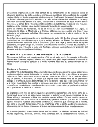 De primera importancia, en la línea central de su pensamiento, es la oposición contra el
idealismo platónico. En este sentido se menciona a Aristóteles como prototipo de pensador
realista. Dicho contraste se expresa plásticamente en "La Escuela de Atenas", famoso fresco
de Rafael. Mientras que Platón, señalando al cielo, insiste más en la trascendencia del ser y
del valor, Aristóteles señala a la tierra, subrayando la inmanencia de esos mismos temas
filosóficos. El centro de la Filosofía aristotélica está en la substancia, verdadero ente real, que
captamos entre nosotros y que existe independientemente del conocimiento.
Entre los méritos de Aristóteles, no es el menor su afán sistematizador. La Lógica, la
Psicología, la Ética, la Metafísica y la Política, obtienen en sus escritos una línea y una
estructura perfectamente definidas. Representa su pensamiento la plena madurez de la
Filosofía griega.
Su influencia es preponderante en la escolástica del siglo XIII. En los primeros siglos del
cristianismo se difundió con mayor vigor el estilo y el genio de Platón. San Agustín es un
platónico cristiano. Pero más tarde el platonismo quedó a la zaga, y Santo Tomas de Aquino
desenterró, con gran riesgo, los, entonces tachados como heréticos, escritas de Aristóteles, y
plasmó toda una Filosofía y toda una Teología cristiana, aprovechando la precisión del
lenguaje y de los conceptos aristotélicos.
PLATON Y LA TEORÍA DE LOS DOS MUNDOS: MITO DE LA CAVERNA
El mundo de la Ideas y el mundo sensible.- Tal vez el mejor modo de entender la Filosofía
platónica es colocarse de plano en el mundo de las Ideas, pero empezando con el mito que el
mismo Platón utiliza para conducir a la menta humana hasta esa su central intuición de las
Ideas.
El mito de la Caverna.-
En el libro VII de la República, Platón narra lo siguiente: En una caverna oscura están varios
prisioneros atados, desde la infancia, no pueden ver la luz del día, ni los objetos y personas
del exterior. Sólo captan unas sombras que se proyectan en el fondo de la caverna; afuera
hay un camino, y, más lejos, un fuego, que origina esas sombras. Uno de los prisioneros
escapa y, al principio, queda deslumbrado por la luz del día. Poco a poco se acostumbra a ver
y a mirar, maravillado, los objetos y personas que antes ni sospechaba. Vuelve con sus
compañeros, pero éstos no creen lo que les narra; están convencidos de que la única realidad
es lo que ven en el fondo de la caverna.
La explicación del mito es como sigue: Los prisioneros representan a la mayor parte de la
humanidad; la caverna es este mundo sensible; el exterior es el mundo intelectual de las
Ideas, el fuego representa la Idea más perfecta, que es el Bien. En este mundo captamos,
sensiblemente, sólo las sombras de la verdadera y perfecta realidad, que está en un mundo
aparte, invisible a nuestras captaciones cotidianas. El prisionero que se escapa es el filósofo,
que tiene la intuición de las Ideas. Pero su enseñanza entre la gente queda simbolizada con
el desprecio de los demás prisioneros ante sus narraciones acerca de un mundo superior.
El dualismo platónico queda claro desde este momento. La realidad sensible es sólo un
mundo imperfecto, mudable, efímero. Pero auténtico ser, lo verdaderamente valioso, lo
44
 