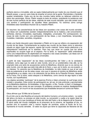 perfecto eterno e inmutable, sólo se capta intelectualmente por medio de una intuición que el
filósofo posee, y que en vano trata de enseñar al común de la gente. Parménides y Heráclito
quedan sintetizados. Cada uno de los dos mundos había tenido su defensor acérrimo en
estos dos personajes. Ahora, Platón acepta la tesis de ambos, postulando la existencia real
de ese mundo perfecto de las Ideas, además de este mundo sensible, que sólo existe como
una sombra o participación de aquellas Ideas ejemplares. Ya veremos cómo corrige
Aristóteles esta maravillosa intuición de su maestro Platón.
En resumen, las características de las Ideas son opuestas a las cosas del mundo sensible.
Las Ideas son subsistentes (existen independientemente de la materia y del conocimiento),
perfectas, eternas, inmutables, espirituales, inteligibles, universales. Por contraposición, las
cosas de este mundo son una participación de las Ideas, y son imperfectas, temporales,
mudables, materiales, sensibles, singulares.
Existe una fuerte discusión para interpretar a Platón en lo que se refiere a la separación del
mundo de las Ideas. Corrientemente se explica ese mundo de las Ideas como si estuviera
situado en algún lugar del espacio, aparte del mundo material. Varios textos platónicos y la
interpretación tradicional así lo asientan. Pero hay que tener en cuenta que los seres
espirituales no ocupan lugar en el espacio. Por lo tanto, la “separación” debe entenderse
como una independencia de objetividad con respecto a las cosas sensibles. Las Ideas son el
correlato objetivo de nuestros conceptos universales.
A partir de esta “separación” de las Ideas (constituyentes del Valor y de la verdadera
realidad), como algo que no está en este mundo, sino en un problemático más allá, se ha
originado toda una serie de acusaciones contra la Metafísica, diciendo que no es ciencia de
este mundo, sino de algo que está más allá de lo físico, y que, por lo tanto, es una evasión, y
no interesa. Ya veremos que la Metafísica de Aristóteles, no sólo insiste en que el ser que
trata es justamente el ser de estas cosas, sino que ni siquiera el nombre de Metafísica alude
originalmente a su objeto, sino a la colocación de los libros de la Filosofía Primera, después
de la Física. Por lo tanto, estos ataques a la Metafísica, como ciencia de algo lejano a este
mundo, son injustificados.
Los objetos sensibles “participan” de la esencia (Forma o Idea) universal, la cual funge como
modelo o arquetipo. Esta noción de participación es, tal vez, la más profunda y aprovechable
en la Metafísica platónica. Ni Aristóteles, ni San Agustín, ni Sto. Tomás, ni Kant, ni Heidegger,
podrán hacer caso omiso de ese concepto. El problema consiste en explicar detalladamente
la participación, sin incurrir en las acusaciones que Aristóteles lanzará en contra de Platón.
Otros afirman que “El Mito de la Caverna”:
Es el mito une la vida filosófica al conjunto del destino humano y al universo entero. La caída
del alma a la tierra, su proceso en este mundo, su conversión y vuelta a la región ideal de
donde partió, es lo que constituye el fondo del mito del Fedro y de la Alegoría de la Caverna.
El alma caída del mundo inteligible es el prisionero de la caverna, de espaldas al día, no
percibe sino la sucesión más o menos regular de sombras, sobre el fondo de la luz,
representa el mundo sensible. El sabio es aquel que tiene la capacidad de liberarse de las
45
 