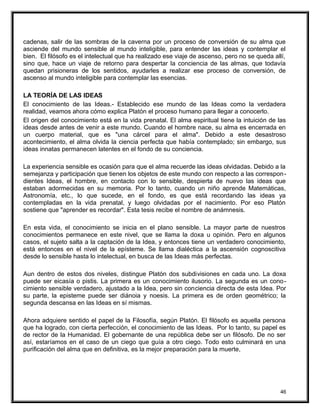 cadenas, salir de las sombras de la caverna por un proceso de conversión de su alma que
asciende del mundo sensible al mundo inteligible, para entender las ideas y contemplar el
bien. El filósofo es el intelectual que ha realizado ese viaje de ascenso, pero no se queda allí,
sino que, hace un viaje de retorno para despertar la conciencia de las almas, que todavía
quedan prisioneras de los sentidos, ayudarles a realizar ese proceso de conversión, de
ascenso al mundo inteligible para contemplar las esencias.
LA TEORÍA DE LAS IDEAS
El conocimiento de las Ideas.- Establecido ese mundo de las Ideas como la verdadera
realidad, veamos ahora cómo explica Platón el proceso humano para llegar a conocerlo.
El origen del conocimiento está en la vida prenatal. El alma espiritual tiene la intuición de las
ideas desde antes de venir a este mundo. Cuando el hombre nace, su alma es encerrada en
un cuerpo material, que es "una cárcel para el alma". Debido a este desastroso
acontecimiento, el alma olvida la ciencia perfecta que había contemplado; sin embargo, sus
ideas innatas permanecen latentes en el fondo de su conciencia.
La experiencia sensible es ocasión para que el alma recuerde las ideas olvidadas. Debido a la
semejanza y participación que tienen los objetos de este mundo con respecto a las correspon-
dientes Ideas, el hombre, en contacto con lo sensible, despierta de nuevo las ideas que
estaban adormecidas en su memoria. Por lo tanto, cuando un niño aprende Matemáticas,
Astronomía, etc., lo que sucede, en el fondo, es que está recordando las ideas ya
contempladas en la vida prenatal, y luego olvidadas por el nacimiento. Por eso Platón
sostiene que "aprender es recordar". Esta tesis recibe el nombre de anámnesis.
En esta vida, el conocimiento se inicia en el plano sensible. La mayor parte de nuestros
conocimientos permanece en este nivel, que se llama la doxa u opinión. Pero en algunos
casos, el sujeto salta a la captación de la Idea, y entonces tiene un verdadero conocimiento,
está entonces en el nivel de la epísteme. Se llama dialéctica a la ascensión cognoscitiva
desde lo sensible hasta lo intelectual, en busca de las Ideas más perfectas.
Aun dentro de estos dos niveles, distingue Platón dos subdivisiones en cada uno. La doxa
puede ser eicasía o pistis. La primera es un conocimiento ilusorio. La segunda es un cono-
cimiento sensible verdadero, ajustado a la Idea, pero sin conciencia directa de esta Idea. Por
su parte, la episteme puede ser diánoia y noesis. La primera es de orden geométrico; la
segunda descansa en las Ideas en sí mismas.
Ahora adquiere sentido el papel de la Filosofía, según Platón. El filósofo es aquella persona
que ha logrado, con cierta perfección, el conocimiento de las Ideas. Por lo tanto, su papel es
de rector de la Humanidad. El gobernante de una república debe ser un filósofo. De no ser
así, estaríamos en el caso de un ciego que guía a otro ciego. Todo esto culminará en una
purificación del alma que en definitiva, es la mejor preparación para la muerte,
46
 