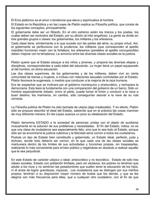 El Eros platónico es el amor o tendencia que eleva y espiritualiza al hombre.
El Estado en la República y en las Leyes de Platón explica su Filosofía política, que consta de
los siguientes conceptos, principalmente:
El gobernante debe ser un filósofo. En el otro extremo están los tiranos y los poetas, los
cuales deben ser excluidos del Estado, por su afición al mito engañoso. La gente se divide en
tres grandes grupos o clases: los gobernantes, los militares y los artesanos.
Cada clase tiene, similarmente a lo que sucede con las partes del alma, su propia virtud. Así,
el gobernante se perfecciona con la prudencia; los militares (que corresponden al apetito
irascible) funcionan mejor con la fortaleza; los artesanos (paralelos al apetito concupiscible)
deben mejorar con la templanza. La armonía entre las diversas clases sociales es la justicia.
Platón quiere que el Estado eduque a los niños y jóvenes, y propone las diversas etapas y
disciplinas, correspondientes a cada edad del educando. La mujer tiene un papel equiparado
al del hombre, en dicha educación.
Las dos clases superiores, de los gobernantes y de los militares, deben vivir en cierta
comunidad de bienes y mujeres, e incluso con relaciones sexuales controladas por el Estado.
Platón favorece la eugenesia, o medios que conducen a la mejoría de la raza humana.
Era de sospechar que se inclinara por el gobierno monárquico y aristocrático, y rechazara la
democracia. Esta tesis la fundamenta con una comparación del gobierno de un barco. Sólo un
hombre especialmente dotado, como el piloto, puede tomar el timón y conducir a la nave a
buen destino; los marineros, en cambio, sólo conseguirían desviar a la nave de su ruta
correcta.
La Filosofía política de Platón ha sido tachada de utopía (algo irrealizable). Y en efecto, Platón
sólo se propuso describir el ideal del Estado, sabiendo que en la práctica las cosas marchan
de muy diferente manera. En las Leyes suaviza un poco su idealización del Estado.
Platón denomina ESTADO a la sociedad de personas unidas con el objeto de auxiliarse
mutuamente en la solución de sus problemas y necesidades. El fin del Estado, indica, no es
que una clase de ciudadanos sea especialmente feliz, sino que lo sea todo el Estado, porque
sólo así se encontraría la justicia colectiva y la felicidad sería común a todos los ciudadanos.
Postula un tipo de Estado bien constituido y gobernado, un Estado ideal, perfecto, justo y
dichoso, donde todo debería ser común, en la que cada una de las clases sociales se
mantuviera dentro de los límites de sus actividades y funciones propias, sin traspasarlas,
realizando lo más conveniente para el bien público y negándose en absoluto a realizar aquello
que le sea perjudicial.
En este Estado de carácter utópico o ideal, aristocrático y no teocrático. Estado de sólo tres
clases sociales. Estado con población limitada, pero sin esclavos, los pobres no tendrían que
adular a los ricos y no sentirían las pesadumbres que suelen tener la educación de los hijos,
ni el ansia de lograr grandezas, riquezas. Los ciudadanos que se distingan por sus méritos
propios, tendrían a su disposición mayor número de bodas que los demás, y que se les
elegiría con más frecuencia para ellas, que a cualquier otro ciudadano, con el fin de que
48
 