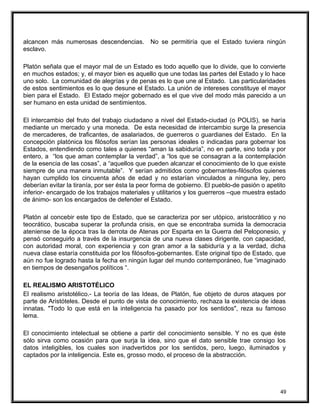 alcancen más numerosas descendencias. No se permitiría que el Estado tuviera ningún
esclavo.
Platón señala que el mayor mal de un Estado es todo aquello que lo divide, que lo convierte
en muchos estados; y, el mayor bien es aquello que une todas las partes del Estado y lo hace
uno solo. La comunidad de alegrías y de penas es lo que une al Estado. Las particularidades
de estos sentimientos es lo que desune el Estado. La unión de intereses constituye el mayor
bien para el Estado. El Estado mejor gobernado es el que vive del modo más parecido a un
ser humano en esta unidad de sentimientos.
El intercambio del fruto del trabajo ciudadano a nivel del Estado-ciudad (o POLIS), se haría
mediante un mercado y una moneda. De esta necesidad de intercambio surge la presencia
de mercaderes, de traficantes, de asalariados, de guerreros o guardianes del Estado. En la
concepción platónica los filósofos serían las personas ideales o indicadas para gobernar los
Estados, entendiendo como tales a quienes “aman la sabiduría”, no en parte, sino toda y por
entero, a “los que aman contemplar la verdad”, a “los que se consagran a la contemplación
de la esencia de las cosas”, a “aquellos que pueden alcanzar el conocimiento de lo que existe
siempre de una manera inmutable”. Y serían admitidos como gobernantes-filósofos quienes
hayan cumplido los cincuenta años de edad y no estarían vinculados a ninguna ley, pero
deberían evitar la tiranía, por ser ésta la peor forma de gobierno. El pueblo-de pasión o apetito
inferior- encargado de los trabajos materiales y utilitarios y los guerreros –que muestra estado
de ánimo- son los encargados de defender el Estado.
Platón al concebir este tipo de Estado, que se caracteriza por ser utópico, aristocrático y no
teocrático, buscaba superar la profunda crisis, en que se encontraba sumida la democracia
ateniense de la época tras la derrota de Atenas por Esparta en la Guerra del Peloponesio, y
pensó conseguirlo a través de la insurgencia de una nueva clases dirigente, con capacidad,
con autoridad moral, con experiencia y con gran amor a la sabiduría y a la verdad, dicha
nueva clase estaría constituida por los filósofos-gobernantes. Este original tipo de Estado, que
aún no fue logrado hasta la fecha en ningún lugar del mundo contemporáneo, fue “imaginado
en tiempos de desengaños políticos “.
EL REALISMO ARISTOTÉLICO
El realismo aristotélico.- La teoría de las Ideas, de Platón, fue objeto de duros ataques por
parte de Aristóteles. Desde el punto de vista de conocimiento, rechaza la existencia de ideas
innatas. "Todo lo que está en la inteligencia ha pasado por los sentidos", reza su famoso
lema.
El conocimiento intelectual se obtiene a partir del conocimiento sensible. Y no es que éste
sólo sirva como ocasión para que surja la idea, sino que el dato sensible trae consigo los
datos inteligibles, los cuales son inadvertidos por los sentidos, pero, luego, iluminados y
captados por la inteligencia. Este es, grosso modo, el proceso de la abstracción.
49
 
