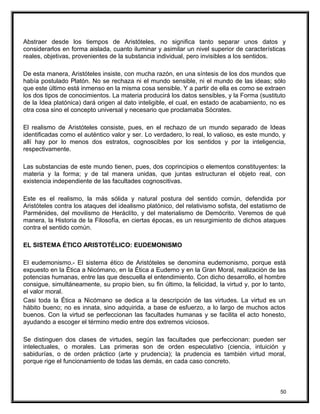 Abstraer desde los tiempos de Aristóteles, no significa tanto separar unos datos y
considerarlos en forma aislada, cuanto iluminar y asimilar un nivel superior de características
reales, objetivas, provenientes de la substancia individual, pero invisibles a los sentidos.
De esta manera, Aristóteles insiste, con mucha razón, en una síntesis de los dos mundos que
había postulado Platón. No se rechaza ni el mundo sensible, ni el mundo de las ideas; sólo
que este último está inmenso en la misma cosa sensible. Y a partir de ella es como se extraen
los dos tipos de conocimientos. La materia producirá los datos sensibles, y la Forma (sustituto
de la Idea platónica) dará origen al dato inteligible, el cual, en estado de acabamiento, no es
otra cosa sino el concepto universal y necesario que proclamaba Sócrates.
El realismo de Aristóteles consiste, pues, en el rechazo de un mundo separado de Ideas
identificadas como el auténtico valor y ser. Lo verdadero, lo real, lo valioso, es este mundo, y
allí hay por lo menos dos estratos, cognoscibles por los sentidos y por la inteligencia,
respectivamente.
Las substancias de este mundo tienen, pues, dos coprincipios o elementos constituyentes: la
materia y la forma; y de tal manera unidas, que juntas estructuran el objeto real, con
existencia independiente de las facultades cognoscitivas.
Este es el realismo, la más sólida y natural postura del sentido común, defendida por
Aristóteles contra los ataques del idealismo platónico, del relativismo sofista, del estatismo de
Parménides, del movilismo de Heráclíto, y del materialismo de Demócrito. Veremos de qué
manera, la Historia de la Filosofía, en ciertas épocas, es un resurgimiento de dichos ataques
contra el sentido común.
EL SISTEMA ÉTICO ARISTOTÉLICO: EUDEMONISMO
El eudemonismo.- El sistema ético de Aristóteles se denomina eudemonismo, porque está
expuesto en la Ética a Nicómano, en la Ética a Eudemo y en la Gran Moral, realización de las
potencias humanas, entre las que descuella el entendimiento. Con dicho desarrollo, el hombre
consigue, simultáneamente, su propio bien, su fin último, la felicidad, la virtud y, por lo tanto,
el valor moral.
Casi toda la Ética a Nicómano se dedica a la descripción de las virtudes. La virtud es un
hábito bueno; no es innata, sino adquirida, a base de esfuerzo, a lo largo de muchos actos
buenos. Con la virtud se perfeccionan las facultades humanas y se facilita el acto honesto,
ayudando a escoger el término medio entre dos extremos viciosos.
Se distinguen dos clases de virtudes, según las facultades que perfeccionan: pueden ser
intelectuales, o morales. Las primeras son de orden especulativo (ciencia, intuición y
sabidurías, o de orden práctico (arte y prudencia); la prudencia es también virtud moral,
porque rige el funcionamiento de todas las demás, en cada caso concreto.
50
 