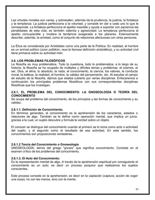 Las virtudes morales son varias, y sobresalen, además de la prudencia, la justicia, la fortaleza
y la templanza. La justicia perfecciona a la voluntad, y consiste en dar a cada uno lo que le
corresponde. La fortaleza perfecciona el apetito irascible y ayuda a soportar con paciencia las
penalidades de esta vida; es también valentía y agresividad. La templanza perfecciona el
apetito concupiscible y modera la tendencia exagerada a los placeres. Extensamente
describe, además, la amistad, como el conjunto de relaciones afectuosas con otras personas.
La Ética es considerada por Aristóteles como una parte de la Política. En realidad, el hombre
es un animal político (zoon politikón, reza la famosa definición aristotélica), y su actividad civil
tiene primacía sobre su actividad indiv
2.6. LOS PROBLEMAS FILOSÓFICOS
La filosofía es muy problemática. Todo lo cuestiona, todo lo problematiza, a lo largo de su
historia, la filosofía se ha ocupado de múltiples y difíciles temas y problemas: el cosmos, el
ser, Dios, el alma, lo absoluto, la nada, el conocimiento, la ciencia, los valores, la conducta
moral, la belleza, la realidad, el hombre, la validez del pensamiento, etc. Al estudiar el campo
de estudio de la filosofía, dijimos que estaba cubierto por varias disciplinas. Enfocaremos a
continuación los principales problemas filosóficos con sus correspondientes disciplinas
filosóficas que los investigan.
2.6.1. EL PROBLEMA DEL CONOCIMIENTO: LA GNOSEOLOGÍA O TEORÍA DEL
CONOCIMIENTO
Se ocupa del problema del conocimiento, de los principios y las formas de conocimiento y su
validez.
2.6.1.1. Definición de Conocimiento.
En términos generales, el conocimiento es la aprehensión de los caracteres, estados o
relaciones de algo. También se le define como operación mental, que implica un juicio,
gracias a la cual, un sujeto descubre y formula la verdad sobre un objeto.
El conocer se distingue del conocimiento cuando al primero se lo toma como acto o actividad
del sujeto, y al segundo como el resultado de esa actividad. En este sentido, los
conocimientos son proposiciones verdaderas.
2.6.1.2 Teoría del Conocimiento o Gnoseología
GNOSEOLOGÍA; deriva del griego "gnosis" que significa conocimiento. Consiste en el
examen crítico de los problemas del conocimiento.
2.6.1.3. El Acto del Conocimiento:
Es la representación mental de algo. A través de la aprehensión espiritual por consiguiente el
conocimiento es un acto; es decir un proceso psíquico que realizamos los sujetos
conscientes.
Este proceso consiste en la aprehensión; es decir en la captación (captura; acción de coger
una cosa); no con las manos, sino con la mente.
51
 