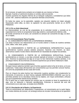 En el conocer, el sujeto toma contacto con el objeto de una manera no física.
Ejemplo: Cuando un astrónomo localiza un cometa, está conociendo.
Cuando sumamos los ángulos internos de un triángulo cualquiera y constatamos que éstos
suman 180°, estamos realizando una operación llamada conocimiento.
En todos los casos, se ha aprendido, captado una situación objetiva sin haber actuado
físicamente sobre ellas, es decir, la captación ha sido puramente mental; es un ACTO
PSÍQUICO.
2.6.1.4. En un Acto Intencional
La intencionalidad, es una de las propiedades de la actividad mental; y consiste en la
capacidad de la mente en proyectarse hacia algo exterior y eventualmente distinto a ella.
No existe conciencia en el vacío; ser consiente es siempre ser consciente de algo; es decir,
de un objeto.
2.6.1.5. El Conocimiento Tiene Fuentes
a. EL CONOCIMIENTO PARTE DE LA EXPERIENCIA SENSIBLE:
Los seres humanos nos relacionamos con el mundo exterior a través de nuestros sentidos
(oído, olfato, vista, tacto, gusto).
b. EL CONOCIMIENTO A PARTIR DE LA EXPERIENCIA INTROSPECTIVA Cuando
aprehendemos nuestros propios estados psíquicos, hacemos una intuición, es decir,
observamos nuestro mundo interior directamente sin necesidad de emplear los sentidos.
c. EL CONOCIMIENTO A PARTIR DE LA EXPERIENCIA INTELECTUAL Cuando
aprehendemos un número, o una idea universal; ejemplo el número 2, o la idea de Estado o
país. Tenemos la experiencia de algo en el que no han intervenido nuestros sentidos, ni la
psicología interna. Se da entonces una tercera experiencia que se llama intelectual o ideal.
d. CONOCIMIENTO SIN EXPERIENCIA
De igual manera sabemos también que el hombre apareció sobre la faz de la tierra, en la era
cuaternaria. Todas estas afirmaciones son conocimientos que nos permiten conocer hechos,
así como las propiedades de las cosas del mundo.
Pero en ninguno de estos hechos han intervenido nuestros sentidos; sino simplemente ha
intervenido, el raciocinio, es decir hemos realizado DERIVACIONES LÓGICAS, que nos ha
permitido penetrar en la naturaleza misma de los objetos, con mayor profundidad y eficacia
que por la aprehensión directa de los sentidos.
Por lo tanto hay un modo especial de conocer que no consiste en tener la experiencia de
algo, sino en deducirlo o derivarlo sencillamente. Entonces lo esencial del acto del
conocimiento es en este caso, el empleo de la RAZON.
2.6.1.6. Vinculación de la Razón y la Experiencia
Tanto el conocimiento por observación o experiencia y el conocimiento por la razón lógica,
son modos distintos de conocer, sin embargo ambos se vinculan íntimamente en la operación
52
 