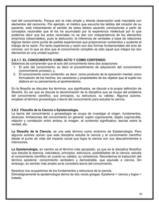 real del conocimiento. Porque aún la más simple y directa observación está mezclada con
elementos del raciocinio. Por ejemplo, el médico que escucha los latidos del corazón de su
paciente, está interpretando el sentido de estos latidos sacando conclusiones a partir de
conceptos racionales que él los ha acumulado por la experiencia intelectual por lo que
podemos decir que los actos racionales no se dan con independencia de los elementos
empíricos (observables); pues la deducción, la inferencia de verdades a base de relaciones
lógicas tienen como punta de partida experiencias que proporcionan contenidos y sustenta el
trabajo de la razón. Por tanto experiencia y razón son dos formas fundamentales del acto de
conocer, por lo que se dice que el conocimiento completo es sólo aquel que integra los dos
elementos en una unidad superior.
2.6.1.7. EL CONOCIMIENTO COMO ACTO Y COMO CONTENIDO
Debemos de comprender que el acto del conocimiento tiene dos acepciones:
1. El acto del conocimiento; es decir el procedimiento de adquisición del conocimiento
(conocimiento proceso), y,
2. El conocimiento como contenido: es decir, como producto de la operación mental; como
formulación de los hechos, los caracteres y propiedades de los objetos que el sujeto los
elabora en su pensamiento al aprehenderlos.
En la filosofía se discuten los términos, sus significados, se discute a la propia definición de
filosofía. Es así que se discute la denominación de la disciplina que se ocupa del problema
del conocimiento científico, sus principios, su estructura, su validez. Algunos autores,
emplean el término gnoseología o teoría del conocimiento para estudiar la ciencia.
2.6.2 Filosofía de la Ciencia o Epistemología.
La teoría del conocimiento o gnoseología se ocupa de investigar el origen, fundamentos,
alcances, limitaciones del conocimiento en general: sujeto cognoscente, objeto cognoscible,
relación y correlación entre ambos, la imagen, el contenido significativo; teorías sobre la
verdad, etc.
La filosofía de la Ciencia, se une este término como sinónimo de Epistemología. Pero
algunos autores opinan que esta disciplina estudia la ciencia y el conocimiento científico
desde el punto de vista del impacto social que logra la ciencia con sus descubrimientos e
intenciones.
La Epistemología, en cambio es el término más apropiado, ya que es la disciplina filosófica
que estudia la esencia, naturaleza, principios, estructura, posibilidades de la ciencia; estudia
el conocimiento científico en cuanto su validez; su coherencia. Recordemos la traducción del
término episteme: conocimiento verdadero y demostrable, que equivale a ciencia. Sin
embargo, en sentido más amplio se le considera teoría del conocimiento.
Nosotros nos ocuparemos de los fundamentos y estructura de la ciencia.
Etimológicamente la epistemología deriva de dos voces griegas: Episteme = ciencia y logos =
tratado.
53
 
