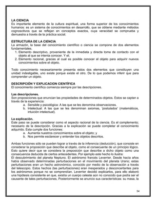 LA CIENCIA
Es importante elemento de la cultura espiritual, una forma superior de los conocimientos
humanos: es un sistema de conocimientos en desarrollo, que se obtiene mediante métodos
cognoscitivos que se reflejan en conceptos exactos, cuya veracidad se comprueba y
demuestra a través de la práctica social.
ESTRUCTURA DE LA CIENCIA
La armazón, la base del conocimiento científico o ciencia se compone de dos elementos
fundamentales.
1. Elemento descriptivo, proveniente de la inmediata y directa toma de contacto con el
objeto al que se intenta conocer. Y el;
2. Elemento racional, gracias al cual es posible conocer el objeto para adquirir nuevos
conocimientos sobre el objeto.
Todo conocimiento necesariamente presenta estos dos elementos que constituyen una
unidad indesligable, uno existe porque existe el otro. De lo que podemos inferir que para
comprender un objeto.
DESCRIPCIÓN Y EXPLICACION CIENTÍFICA
El conocimiento científico comienza siempre por las descripciones.
Las descripciones.
Son proposiciones que enuncian las propiedades de determinados objetos. Estos se captan a
través de la experiencia:
a. Sensible y psicológica: A las que se les denomina observaciones.
b. Intelectual: A las que se les denominan axiomas, 'postulados' (matemáticos,
intuición intelectual).
La explicación.
Este paso se puede considerar como el aspecto racional de la ciencia. Es el complemento;
necesario de la descripción. Gracias a la explicación se puede completar el conocimiento
adquirido. Esta cumple dos funciones:
a. Aumenta nuestros conocimientos sobre el objeto; y
b. Nos permite esclarecer y entender los objetos descritos.
Ambas funciones sólo se pueden lograr a través de la inferencia (deducción), que consiste en
considerar la proposición que describe al objeto, como el consecuente de un principio lógico.
Esto quiere decir que se considera la preposición que describe a dicho objeto como una
consecuencia deducida de ciertos antecedentes. Por ejemplo este hecho lo ilustra:
El descubrimiento del planeta Neptuno. El astrónomo francés Leverrier. Desde hacía años
había observado determinadas perturbaciones en el movimiento del planeta Urano; estas
perturbaciones eran un hecho astronómico, conocido por medio de la observación a través
del telescopio. Estos hechos (las perturbaciones) eran inesperados y desconcertantes para
los astrónomos porque no se comprendían. Leverrier decidió explicarlos, para ello elaboró
una hipótesis consistente en que, existía un cuerpo celeste aún no conocido que podía ser el
causante de tales perturbaciones, Posteriormente se anuncio sus características: su masa, la
54
 