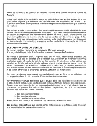 forma de su órbita y su posición en relación a Urano. Este planeta recibió el nombre de
Neptuno
Ahora bien, mediante la explicación lógica se pudo deducir esta verdad a partir de la otra
proposición, aquella que describía las perturbaciones del movimiento de Urano, y así
quedaron explicadas, y comprendidas finalmente las perturbaciones de Urano y la existencia
de Neptuno.
Del ejemplo anterior podemos decir: Que la descripción permite formular el conocimiento de
hechos desconcertantes que deben ser explicados. Luego viene la explicación que consiste
en deducir la proposición que describe esos hechos de otra (u otras) proposiciones, que
enuncian hipotéticamente la existencia de nuevos objetos con determinadas propiedades.
Cuando se hace esta deducción de modo correcto, se ha realizado un paso muy importante
en la marcha del conocimiento. y cuando se verifica mediante la observación se confirma
empíricamente la verdad.
LA CLASIFICACIÓN DE LAS CIENCIAS
Se pueden clasificar y agrupar a las ciencias de diferentes maneras.
A lo largo de la historia de la filosofía se han propuesto diversas clasificaciones.
No vamos a detenemos aquí, a exponer cada una de ellas, interesa más encontrar una
clasificación que esté de acuerdo con la variación que, presentan los factores descriptivo y
explicativo según el objeto de estudio de las ciencias. Si atendemos a los objetos que
estudian, es decir la realidad analizada podemos advertir que hay ciencias que se ocupan del
estudio de las relaciones abstractas como por ejemplo, las formas geométricas, los números.
etc. es decir, que se ocupan de las instancias que no se dan en la realidad espacio-temporal,
ni se captan a través de la experiencia sensible. Estas son las matemáticas.
Hay otras ciencias que se ocupan de las realidades naturales, es decir, de las realidades que
corresponden al mundo físico material. Estas son las ciencias naturales.
Hay finalmente otro grupo de ciencias que se ocupan de la vida psíquica de los individuos de
la sociedad y la cultura. Estas son las ciencias humanas, también llamadas ciencias sociales.
Tenemos así tres clases de ciencias, que pueden distinguirse por su objeto de estudio y los
problemas que plantean los factores descriptivos y explicativos, es decir, sus elementos
estructurales. Así de esta manera tenemos:
1. Las ciencias matemáticas;
2. Las ciencias naturales y
3. Las ciencias humanas o sociales.
Ahora vemos más de cerca los problemas que presentan cada una de estas:
Las ciencias matemáticas, que son las ciencia más rigurosas y perfectas, estas presentan
una gran dificultad en su aspecto descriptivo.
55
 