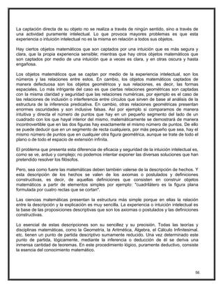 La captación directa de su objeto no se realiza a través de ningún sentido, sino a través de
una actividad puramente intelectual. Lo que provoca mayores problemas es que esta
experiencia o intuición intelectual no es la misma en relación a todos sus objetos.
Hay ciertos objetos matemáticos que son captados por una intuición que es más segura y
clara, que la propia experiencia sensible; mientras que hay otros objetos matemáticos que
son captados por medio de una intuición que a veces es clara, y en otras oscura y hasta
engañosa.
Los objetos matemáticos que se captan por medio de la experiencia intelectual, son los
números y las relaciones entre estos. En cambio, los objetos matemáticos captados de
manera defectuosa son los objetos geométricos y sus relaciones, es decir, las formas
espaciales. Lo más intrigante del caso es que ciertas relaciones geométricas son captadas
con la misma claridad y seguridad que las relaciones numéricas, por ejemplo es el caso de
las relaciones de inclusión o interferencia entre círculos que sirven de base al análisis de la
estructura de la inferencia predicativa. En cambio, otras relaciones geométricas presentan
enormes oscuridades y son inclusive falsas. Así por ejemplo si comparamos de manera
intuitiva y directa el número de puntos que hay en un pequeño segmento del lado de un
cuadrado con los que hayal interior del mismo, matemáticamente se demostrará de manera
incontrovertible que en las dos figuras hay exactamente el mismo número de puntos. De ello
se puede deducir que en un segmento de recta cualquiera, por más pequeño que sea, hay el
mismo número de puntos que en cualquier otra figura geométrica, aunque se trate de todo el
plano o de todo el espacio de extensión infinita.
El problema que presenta esta diferencia de eficacia y seguridad de la intuición intelectual es,
como se ve, arduo y complejo; no podemos intentar exponer las diversas soluciones que han
pretendido resolver los filósofos.
Pero, sea como fuere las matemáticas deben también valerse de la descripción de hechos. Y
esta descripción de los hechos se valen de los axiomas o postulados y definiciones
constructivas, es decir, de aquellas definiciones que consisten en construir objetos
matemáticos a partir de elementos simples por ejemplo: "cuadrilátero es la figura plana
formulada por cuatro rectas que se cortan".
Las ciencias matemáticas presentan la estructura más simple porque en ellas la relación
entre la descripción y la explicación es muy sencilla. La experiencia o intuición intelectual es
la base de las proposiciones descriptivas que son los axiomas o postulados y las definiciones
constructivas.
Lo esencial de estas descripciones son su sencillez y su precisión. Todas las teorías y
disciplinas matemáticas, como la Geometría, la Aritmética, Álgebra, el Cálculo Infinitesimal.
etc. tienen un punto de partida descriptivo sumamente reducido. Una vez determinado este
punto de partida, lógicamente, mediante la inferencia o deducción de él se deriva una
inmensa cantidad de teoremas. En este procedimiento lógico, puramente deductivo, consiste
la esencia del conocimiento matemático.
56
 