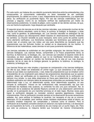 Por esta razón, por tratarse de una relación puramente deductiva entre los antecedentes y los
consecuentes, el conocimiento matemático no tiene necesidad de ser verificado
empíricamente. Su validez es a priori, o sea, independiente de la experiencia, y su objetividad
plena. Su verificación es puramente lógica. Por eso las ciencias matemáticas son tan
precisas y seguras. Como no es necesario verificar las explicaciones por medio de
observaciones posteriores, no existe el peligro, como sucede en las demás ciencias, de que,
una vez hecha la explicación, haya después que cambiarla.
El segundo grupo de ciencias es el de las ciencias naturales, que comprende muchas de las
ciencias que hemos estudiado, como la física, la química, la biología, la fisiología, y otras
más, como la genética, la paleontología, etc. Las ciencias naturales se distinguen de las
matemáticas porque sus descripciones deben basarse en observaciones hechas mediante
los sentidos. La intuición sensible es pues necesaria, tanto como punto de partida cuanto
como elemento verificativo. Los fenómenos naturales son fenómenos que pertenecen al
mundo real, al universo que nos rodea: por eso para describirlos es necesario que las
proposiciones que los formulan funden su verdad en la observación de los hechos. A
diferencia de las matemáticas, estas ciencias no son pues puramente racionales.
Las ciencias naturales se subdividen en dos grandes subgrupos: las ciencias físicas y las
ciencias biológicas. Las ciencias físicas, comprenden a la Física propiamente dicha, la
Química, la Astronomía, la Geología, etc., son ciencias que estudian el aspecto inerte de la
naturaleza, es decir, aquellos objetos en que no se manifiestan fenómenos vitales. Las
ciencias biológicas estudian en cambio los fenómenos de la vida en sus más diversos
aspectos, tal es el caso de la biología general, la genética, la botánica, la zoología, la
anatomía, la fisiología, etc.
Las ciencias físicas son más simples y rigurosas en comparación a las ciencias biológicas,
por ello es que, deben ser analizadas en primer lugar. Lo que caracteriza a las ciencias
físicas es que todas sus explicaciones, o sea, todas las proposiciones que se emplean como
antecedentes de una implicación para deducir las proposiciones descriptivas que se quieren
explicar, deben ser verificadas por la experiencia. Pero el contenido de la verificación es
siempre muy simple. Lo que debe observarse en física para determinar la verdad de una
hipótesis explicativa son siempre datos de sensaciones producidas por excitantes físicos. Ver
determinado color o luz, oír determinado sonido, tocar determinada superficie, en eso
consiste la verificación. Incluso en las verificaciones más sensacionales, las que han
confirmado las hipótesis más audaces, su contenido ha sido una pura sensación. Así, la
verificación de la existencia del planeta Neptuno consiste en una observación astronómica
sencilla: en la percepción de una manchita luminosa en el cielo negro. Muchas veces para
lograr la verificación deseada es menester construir aparatos gigantescos, máquinas
impresionantes. Pero la verificación consiste siempre en la observación de puras sensaciones
aisladas. Así, para verificar la hipótesis le Leverrier, fue necesario el uso de un enorme
telescopio. En la actualidad, para verificar ciertas hipótesis explicativas sobre el átomo, es
necesario emplear máquinas tan complicadas y costosas como el ciclotrón. Pero la
verificación de la hipótesis consistirá siempre en observar una rayita luminosa, o la desviación
de una trayectoria de humo, o la coincidencia de una manija con un punto negro, etc. Para
que esto se produzca, la máquina tendrá que funcionar de manera inmensamente
57
 
