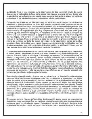 complicada. Pero lo que interesa es la observación del dato sensorial simple. En suma
después de la matemática, la física es la ciencia más rigurosa y segura, porque, debido a la
simplicidad de las verificaciones, es posible tener una seguridad bastante alta en las hipótesis
explicativas. Y por eso también pueden aplicarse en ella las matemáticas.
En las ciencias biológicas, las descripciones y las verificaciones se realizan de manera muy
parecida a lo que acabamos de ver. Pero aquí hay una mayor dificultad, pues muchas veces
el material observado no es ya un dato sensorial aislado, sino la conducta del organismo. Y la
conducta de un organismo, por más pequeño que sea, es algo compleja. A causa de esto, las
verificaciones y las explicaciones son muy complicadas y laboriosas. Por otra parte, para
explicar algunos fenómenos biológicos, es necesario recurrir muchas veces al concepto de
finalidad, lo cual aumenta más aún la complejidad de la explicación, no sólo desde el punto
de vista lógico, sino también en relación a las observaciones que deben hacerse para
verificar la hipótesis. Pero, en principio, a pesar de todo esto, el proceso verificativo es el
mismo de la física: se trata de captar por medio de la observación ciertos contenidos
sensibles. Estos contenidos son a veces (aunque no siempre) más complicados que las
simples sensaciones que están en la base de la observación y la verificación físicas, pero se
trata siempre de contenidos que se captan a través de los sentidos.
Con las ciencias humanas la situación cambia radicalmente, porque no se trata ya de estudiar
el mundo natural, la realidad física que nos rodea, sino el mundo de la vida espiritual. Las
ciencias humanas, como la psicología, la sociología, la economía, la astronomía cultural, la
historia, la lingüística y el derecho, deben observar contenidos que trascienden la pura
actividad sensorial del sujeto que conoce. En estas ciencias se trata de conocer el mundo
interior de los individuos, el funcionamiento y estructura de los grupos sociales, las
instituciones, las creaciones culturales, en suma, las varias formas de la actividad humana.
Pero esta actividad no es nada parecido a los procesos puramente físicos. Ella implica una
conciencia, una motivación, una finalidad. Se trata entonces de captar esta actividad con toda
su riqueza de elementos, y ello es una tarea muy difícil que da un carácter especial a la
estructura y los métodos en las ciencias humanas.
Resumiendo estas dificultades, diremos que, en primer lugar, la descripción en las ciencias
humanas tiene que basarse en observaciones muy complicadas y minuciosas, que deben
tomar en cuenta muchos elementos y factores. A diferencia de la descripción física, aquí es
imposible reducir la observación a datos simples. La explicación resulta por consiguiente
poco precisa y segura, lo mismo la verificación empírica de las hipótesis. Por ejemplo, cuando
el sociólogo o el economista elabora explicaciones referentes a las relaciones sociales o los
fenómenos de la producción, necesita hacer observaciones que cubran la actividad de
inmensas masas humanas y cuya verificación requiere muchas veces la realización de
procesos colectivos que no pueden ser provocados artificialmente, ni limitados y medidos con
precisión.
En segundo término, hay que señalar el tipo de observación que da base a las proposiciones
descriptivas y que permite verificar las hipótesis. Los datos sensoriales intervienen aquí como
elementos; pero, por sí solos no bastan. Es necesaria también la utilización de datos de la
experiencia psicológica, interna y externa. Pero además, como se trata de captar el sentido
58
 