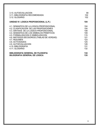 3.10. AUTOEVALUACION 99
3.11. BIBLIOGRAFIA RECOMENDADA 102
3.12. GLOSARIO 102
UNIDAD IV: LOGICA PROPOSICIONAL (L.P.) 104
4.1. SEMANTICA DE LA LOGICA PROPOSICIONAL 104
4.2. CLASIFICACION DE LAS PROPOSICIONES 104
4.3. SINTAXIS DE LA LOGICA PROPOSICIONAL 108
4.4. SEMANTICA DE LOS SIMBOLOS PRIMITIVOS 109
4.5. FORMALIZACION O SIMBOLIZACION 115
4.6. MATODOS DECISORIOS (TABLAS DE VERDAD) 121
4.7. RESUMEN 123
4.8. ACTIVIDADES 125
4.9. AUTOEVALUACION 128
4.10. BIBLIOGRAFIA 131
4.11. GLOSARIO 132
BIBLIOGRAFIA GENERAL DE FILOSOFIA 134
BILIOGRAFIA GENERAL DE LOGICA 135
6
 