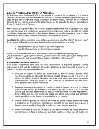 2.6.3. EL PROBLEMA DEL VALOR: LA AXIOLOGÍA
La Axiología es la disciplina filosófica que estudia el problema de los valores o el problema
del valor. Se le llama también Teoría de los Valores. El término se refiere a lo que es digno en
algo, lo que por su dignidad posee el carácter de preferibilidad. También se le denomina
filosofía de los valores ampliamente desarrollada por la Escuela de Baden (Windelband,
Rickert) y muy ligada al Bautismo.
Max Scheler, discípulo de Husserl, luego de criticar el formalismo de Kant, propone una ética
que permita juzgar una conducta en su calidad moral de buena o mala, y para ello los valores
constituyen una especie de criterio. Los valores, la persona también concebida como un valor
dentro de su antropología filosófica, son temas centrales en su filosofía.
Axiología: La palabra axiología, viene del griego Axios, que significa “digno”, de “gran valor”.
Es la ciencia de los valores morales. Actualmente esta disciplina se ocupa de:
1. Realizar la crítica de las nociones de valor en general;
2. Estudiar el conjunto de las disciplinas normativas.
Como critica a la noción del valor, intenta responder a las siguientes interrogantes:
¿Qué es el valor?, ¿qué significa valorar?, ¿existen juicios de valor?, ¿se puede jerarquizar el
valor?, y ¿basado en qué fundamentos se pueden hacer tales interrogantes?
Pasos de la experiencia valorativa
Para poder comprender esta parte del valor recurriremos al siguiente ejemplo; cuando
ingresamos a una sala de exposición de cuadros pictóricos y nos detenemos a observar un
cuadro lo primero que solemos realizar es:
1. Describir al cuadro tal como es, observando su tamaño, forma, colores. Aquí
nuestra conciencia se comporta de manera neutral, porque no está ni a favor ni en
contra de objeto pictórico. Nuestros actos en este caso son actos puramente
contemplativos. Pero esta actitud no es común en los individuos, requiere cierto
nivel de formación y cultivo intelectual
2. Luego de esta primera experiencia nuestra conciencia ingresa hacia una conciencia
valorativa por cuanto ya solemos tomar partido ya sea a favor o en contra del
cuadro que estamos observando, es decir, puede gustamos o puede disgustamos.
Esto implica que nuestra conciencia posee dos polos excluyentes que polarizan
nuestra acción a la que llamamos polaridad de la conciencia.
3. Una vez tomado partido ya a favor o en contra del objeto nuestra conciencia puede
ir graduando su preferencia o rechazo, por ejemplo de muy bueno puede pasar a
bueno, luego a regular y de regular a malo, muy malo de éste a pésimo.
4. Una vez ubicado el valor de un objeto o una acción humana se puede establecer
comparaciones y llega a establecer que éste cuadro es mejor que el cuadro del
60
 