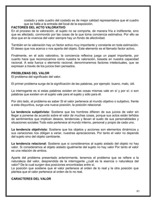 costado y este cuadro del costado es de mejor calidad representativa que el cuadro
que se halla a la entrada del local de la exposición.
FACTORES DEL ACTO VALORATIVO
En el proceso de la valoración, el sujeto no se comporta, de manera fría e indiferente, sino
que es afectado, conmovido por las cosas de la que toma conciencia estimativa. Por ello se
dice que en la vivencia del valor siempre hay un fondo de afectividad.
También en la valoración hay un factor activo muy importante y constante en toda estimación.
El deseo que nos acerca o nos aparta del objeto. Este elemento es el llamado factor activo.
Finalmente, en el acto valorativo, la conciencia reflexiva juega un papel importante, por
cuanto hace que reconozcamos como nuestra la valoración, basada en nuestra capacidad
racional. A esta fuerza o elemento racional, denominaremos factores intelectuales, que se
expresan a través de los juicios bien pensados.
PROBLEMAS DEL VALOR
El problema del significado del valor.
El primer problema surge de la significación de las palabras, por ejemplo: bueno, malo, útil.
La interrogante es si estas palabras existen en las cosas mismas vale en sí y por sí; o son
palabras que existen en el sujeto vale para el sujeto y sólo para él.
Por otro lado, el problema es saber SI el valor pertenece al mundo objetivo o subjetivo, frente
a esta disyuntiva, surge una nueva posición, la posición relacional.
La tendencia subjetivista: Sostiene que los hombres difieren de sus juicios de valor sin
llegar a ponerse de acuerdo sobre el valor de muchas cosas, porque sus actos están teñidos
de sentimientos que implican deseos, tendencias y llevan el suelo de sus personalidades y
situaciones sociales Todo esto pertenece al mundo interno, personal y propio de cada uno.
La tendencia objetivista: Sostiene que los objetos y acciones son elementos dinámicos y
sus variaciones nos obligan a variar, nuestras apreciaciones. Por tanto el valor no depende
del sujeto sino del objeto cambiante.
La tendencia relacional: Sostiene que si consideramos al sujeto aislado del objeto no hay
valor. Si consideramos al objeto aislado igualmente del sujeto no hay valor Por tanto el valor
es una relación de ambos.
Aparte del problema presentado anteriormente, tenemos el problema que se refiere a la
naturaleza del valor, desprendida de la interrogante ¿cuál es la esencia o naturaleza del
valor? De la cual surgen dos posiciones encontradas entre sí.
La posición que sostiene que el valor pertenece al orden de lo real y la otra posición que
plantea que el valor pertenece al orden de lo no real.
CARACTERES DEL VALOR
61
 