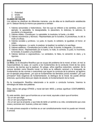 1. Polaridad
2. Grado
3. Jerarquía
CLASES DE VALOR
Los valores se clasifican de diferentes maneras, una de ellas es la clasificación establecida
por A. Salazar Bondy la misma que pasamos a señalar:
1. Valores sensoriales o hedonísticos.- Son los que se refieren a los sentidos, como por
ejemplo: lo agradable, lo desagradable, lo placentero, lo doloroso, lo sabroso, lo
suculento y lo asqueroso.
2. Valores vitales.- Constituyen: Lo saludable, lo insolubre, lo fuerte, y lo débil.
3. Valores económicos y técnicos.- Representado por lo lucrativo, lo provechoso, lo útil, lo
inútil y lo eficaz.
4. Valores sociales y jurídicos.- Lo justo, lo injusto, lo solidario, la igualdad, el honor, el
orden.
5. Valores religiosos.- Lo santo, lo piadoso, la beatitud, la caridad y lo sacrílego.
6. Valores estéticos.- Constituidos por lo bello, lo feo, lo bonito, lo elegante, y lo cómico.
7. Valores éticos.- Representado por lo bueno, lo malo, lo correcto, lo justo, lo incorrecto,
lo honesto, lo austero y la probidad.
8. Valores teóricos o cognoscitivos.- Lo verdadero, lo falso, lo verosímil, lo claro, y lo
riguroso.
2.6.4. LA ÉTICA
La Ética, es la disciplina filosófica que se ocupa del problema de la moral, el bien, el mal, la
responsabilidad, la culpa, en cuanto a los fundamentos de la conducta moral de los seres
humanos; las teorías que la explican. En griego, ethos significa costumbre, carácter. Se le
conoce también como filosofía moral. La ética es la reflexión racional y la búsqueda de
fundamentos de las normas o costumbres que siguen la conducta de la persona, es legítimo
por el ejemplo preguntarse: ¿en qué se fundamentan los llamados juicios morales? ¿En qué
principios? Esta exigencia de fundamentación, la distingue de la moral. Se puede afirmar
entonces, que la ética tiene por objeto de estudio, la fundamentación de la moral.
Es la investigación filosófica relacionada a la acción o conducta humana. Veamos la
etimología de estas dos palabras:
Ética, deriva del griego ETHOS y moral del latín MOS y ambas significan COSTUMBRES,
HÁBITOS.
En este sentido, decir que el hombre es un ser moral, equivale a decir que el hombre:
- Es un ser que elige.
- Es un ser que propone fines.
- Es un ser que se proyecta, y que trata de darle un sentido a su vida, considerando que unas
cosas y acciones son: buenas y otras son malas.
En esta primera acepción e hombre es un ser constitutivamente moral no puede ser inmoral,
ni amoral.
62
 