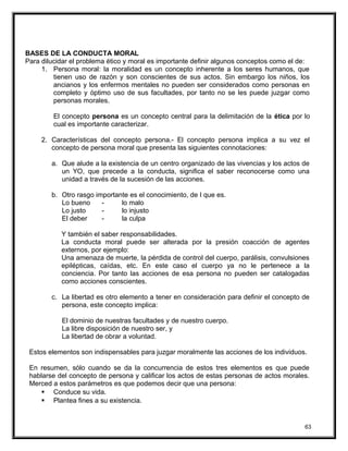 BASES DE LA CONDUCTA MORAL
Para dilucidar el problema ético y moral es importante definir algunos conceptos como el de:
1. Persona moral: la moralidad es un concepto inherente a los seres humanos, que
tienen uso de razón y son conscientes de sus actos. Sin embargo los niños, los
ancianos y los enfermos mentales no pueden ser considerados como personas en
completo y óptimo uso de sus facultades, por tanto no se les puede juzgar como
personas morales.
El concepto persona es un concepto central para la delimitación de la ética por lo
cual es importante caracterizar.
2. Características del concepto persona.- El concepto persona implica a su vez el
concepto de persona moral que presenta las siguientes connotaciones:
a. Que alude a la existencia de un centro organizado de las vivencias y los actos de
un YO, que precede a la conducta, significa el saber reconocerse como una
unidad a través de la sucesión de las acciones.
b. Otro rasgo importante es el conocimiento, de I que es.
Lo bueno - lo malo
Lo justo - lo injusto
El deber - la culpa
Y también el saber responsabilidades.
La conducta moral puede ser alterada por la presión coacción de agentes
externos, por ejemplo:
Una amenaza de muerte, la pérdida de control del cuerpo, parálisis, convulsiones
epilépticas, caídas, etc. En este caso el cuerpo ya no le pertenece a la
conciencia. Por tanto las acciones de esa persona no pueden ser catalogadas
como acciones conscientes.
c. La libertad es otro elemento a tener en consideración para definir el concepto de
persona, este concepto implica:
El dominio de nuestras facultades y de nuestro cuerpo.
La libre disposición de nuestro ser, y
La libertad de obrar a voluntad.
Estos elementos son indispensables para juzgar moralmente las acciones de los individuos.
En resumen, sólo cuando se da la concurrencia de estos tres elementos es que puede
hablarse del concepto de persona y calificar los actos de estas personas de actos morales.
Merced a estos parámetros es que podemos decir que una persona:
 Conduce su vida.
 Plantea fines a su existencia.
63
 