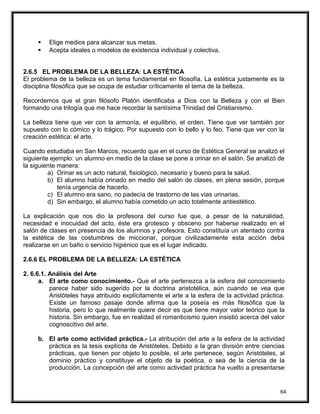  Elige medios para alcanzar sus metas.
 Acepta ideales o modelos de existencia individual y colectiva.
2.6.5 EL PROBLEMA DE LA BELLEZA: LA ESTÉTICA
El problema de la belleza es un tema fundamental en filosofía. La estética justamente es la
disciplina filosófica que se ocupa de estudiar críticamente el tema de la belleza.
Recordemos que el gran filósofo Platón identificaba a Dios con la Belleza y con el Bien
formando una trilogía que me hace recordar la santísima Trinidad del Cristianismo.
La belleza tiene que ver con la armonía, el equilibrio, el orden. Tiene que ver también por
supuesto con lo cómico y lo trágico. Por supuesto con lo bello y lo feo. Tiene que ver con la
creación estética: el arte.
Cuando estudiaba en San Marcos, recuerdo que en el curso de Estética General se analizó el
siguiente ejemplo: un alumno en medio de la clase se pone a orinar en el salón. Se analizó de
la siguiente manera:
a) Orinar es un acto natural, fisiológico, necesario y bueno para la salud.
b) El alumno había orinado en medio del salón de clases, en plena sesión, porque
tenía urgencia de hacerlo.
c) El alumno era sano, no padecía de trastorno de las vías urinarias.
d) Sin embargo, el alumno había cometido un acto totalmente antiestético.
La explicación que nos dio la profesora del curso fue que, a pesar de la naturalidad,
necesidad e inocuidad del acto, éste era grotesco y obsceno por haberse realizado en el
salón de clases en presencia de los alumnos y profesora. Esto constituía un atentado contra
la estética de las costumbres de miccionar, porque civilizadamente esta acción deba
realizarse en un baño o servicio higiénico que es el lugar indicado.
2.6.6 EL PROBLEMA DE LA BELLEZA: LA ESTÉTICA
2. 6.6.1. Análisis del Arte
a. El arte como conocimiento.- Que el arte pertenezca a la esfera del conocimiento
parece haber sido sugerido por la doctrina aristotélica, aún cuando se vea que
Aristóteles haya atribuido explícitamente el arte a la esfera de la actividad práctica.
Existe un famoso pasaje donde afirma que la poseía es más filosófica que la
historia, pero lo que realmente quiere decir es que tiene mayor valor teórico que la
historia. Sin embargo, fue en realidad el romanticismo quien insistió acerca del valor
cognoscitivo del arte.
b. El arte como actividad práctica.- La atribución del arte a la esfera de la actividad
práctica es la tesis explícita de Aristóteles. Debido a la gran división entre ciencias
prácticas, que tienen por objeto lo posible, el arte pertenece, según Aristóteles, al
dominio práctico y constituye el objeto de la poética, o sea de la ciencia de la
producción. La concepción del arte como actividad práctica ha vuelto a presentarse
64
 