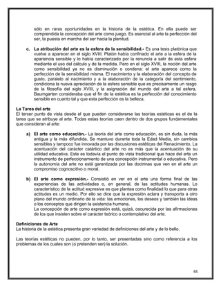 sólo en raras oportunidades en la historia de la estética. En ella puede ser
comprendida la concepción del arte como juego. Es esencial al arte la perfección del
ser, la puesta en marcha del ser hacia la plenitud.
c. La atribución del arte es la esfera de la sensibilidad.- Es una tesis platónica que
vuelve a aparecer en el siglo XVIII. Platón había confinado el arte a la esfera de la
apariencia sensible y lo había caracterizado por la renuncia a salir de esta esfera
mediante el uso del cálculo y de la medida. Pero en el siglo XVIII, la noción del arte
como sensibilidad ya no es disminución o condena: el arte aparece como la
perfección de la sensibilidad misma. El nacimiento y la elaboración del concepto de
gusto, paralelo al nacimiento y a la elaboración de la categoría del sentimiento,
condiciona la nueva apreciación de la esfera sensible que es precisamente un rasgo
de la filosofía del siglo XVIII, y la asignación del mundo del arte a tal esfera.
Baumgarten consideraba que el fin de la estética es la perfección del conocimiento
sensible en cuanto tal y que esta perfección es la belleza.
La Tarea del arte
El tercer punto de vista desde el que pueden considerarse las teorías estéticas es el de la
tarea que se atribuye al arte. Todas estas teorías caen dentro de dos grupos fundamentales
que consideran al arte:
a) El arte como educación.- La teoría del arte como educación, es sin duda, la más
antigua y la más difundida. Se mantuvo durante toda la Edad Media, sin cambios
sensibles y tampoco fue innovada por las discusiones estéticas del Renacimiento. La
acentuación del carácter catártico del arte no es más que la acentuación de su
utilidad educativa. Este es todavía el punto de vista tradicional que hace del arte un
instrumento de perfeccionamiento de una concepción instrumental o educativa. Pero
la autonomía del arte no está garantizada por las doctrinas que ven en el arte un
compromiso cognoscitivo o moral.
b) El arte como expresión.- Consistió en ver en el arte una forma final de las
experiencias de las actividades o, en general, de las actitudes humanas. Lo
característico de la actitud expresiva es que plantea como finalidad lo que para otras
actitudes es un medio. Por ello se dice que la expresión aclara y transporta a otro
plano del mundo ordinario de la vida: las emociones, los deseos y también las ideas
o los conceptos que dirigen la existencia humana.
La concepción de arte como expresión está, quizá, oscurecida por las afirmaciones
de los que insisten sobre el carácter teórico o contemplativo del arte.
Definiciones de Arte
La historia de la estética presenta gran variedad de definiciones del arte y de lo bello.
Las teorías estéticas no pueden, por lo tanto, ser presentadas sino como referencia a los
problemas de los cuales son (o pretenden ser) la solución.
65
 