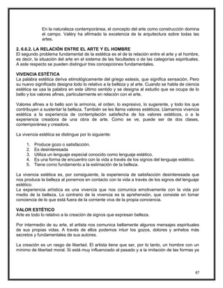 En la naturaleza contemporánea, el concepto del arte como construcción domina
el campo. Valéry ha afirmado la excelencia de la arquitectura sobre todas las
artes.
2. 6.6.2. LA RELACIÓN ENTRE EL ARTE Y EL HOMBRE
El segundo problema fundamental de la estética es el de la relación entre el arte y el hombre,
es decir, la situación del arte en el sistema de las facultades o de las categorías espirituales.
A este respecto se pueden distinguir tres concepciones fundamentales.
VIVENCIA ESTÉTICA
La palabra estética deriva etimológicamente del griego estesis, que significa sensación. Pero
su nuevo significado designa todo lo relativo a la belleza y al arte. Cuando se habla de ciencia
estética se usa la palabra en este último sentido y se designa al estudio que se ocupa de lo
bello y los valores afines, particularmente en relación con el arte.
Valores afines a lo bello son la armonía, el orden, lo expresivo, lo sugerente, y todo los que
contribuyen a sustentar la belleza. También se les llama valores estéticos. Llamamos vivencia
estética a la experiencia de contemplación satisfecha de los valores estéticos, o a la
experiencia creadora de una obra de arte. Como se ve, puede ser de dos clases,
contemporánea y creadora.
La vivencia estética se distingue por lo siguiente:
1. Produce gozo o satisfacción.
2. Es desinteresada
3. Utiliza un lenguaje especial conocido como lenguaje estético.
4. Es una forma de encuentro con la vida a través de los signos del lenguaje estético.
5. Tiene como fundamento a la estimación de la belleza.
La vivencia estética es, por consiguiente, la experiencia de satisfacción desinteresada que
nos produce la belleza al ponernos en contacto con la vida a través de los signos del lenguaje
estético.
La experiencia artística es una vivencia que nos comunica emotivamente con la vida por
medio de la belleza. Lo contrario de la vivencia es la aprehensión, que consiste en tomar
conciencia de lo que está fuera de la corriente viva de la propia conciencia.
VALOR ESTÉTICO
Arte es todo lo relativo a la creación de signos que expresan belleza.
Por intermedio de su arte, el artista nos comunica bellamente algunos mensajes espirituales
de sus propias vidas. A través de ellos podemos intuir los gozos, dolores y anhelos más
secretos y fundamentales de sus autores.
La creación es un rasgo de libertad. El artista tiene que ser, por lo tanto, un hombre con un
mínimo de libertad moral. Si está muy influenciado al pasado y a la imitación de las formas ya
67
 