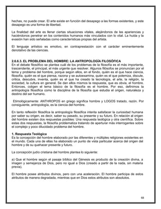 hechas, no puede crear. El arte existe en función del desapego a las formas existentes, y este
desapego es una forma de libertad.
La finalidad del arte es llenar ciertas situaciones vitales, alejándonos de las apariencias y
haciéndonos penetrar en los contenidos humanos más vinculados con lo vital. La huida y la
evasión han sido señaladas como características propias del artista.
El lenguaje artístico es emotivo, en contraprestación con el carácter eminentemente
denotativo de las ciencias.
2.6.6.3. EL PROBLEMA DEL HOMBRE: LA ANTROPOLOGÍA FILOSÓFICA
En el debate filosófico se plantea cuál de los problemas de la filosofía es el más importante,
trascendente, el principal, el más urgente que resolver. Algunos filósofos se pronuncian por el
tema y problema del hombre, porque según ellos, en el fondo, quién es el que hace ciencia,
filosofía, quién es el que piensa, razona y se autoexamina, quién es el que polemiza, discute,
critica, descubre, inventa, quién es el que ha creado la tecnología, el arte, la religión, la
sociedad, la cultura en general. Se dan ellos mismos la respuesta, que es obvia, el hombre.
Entonces, coligen el tema básico de la filosofía es el hombre. Por eso, definimos la
antropología filosófica como la disciplina de la filosofía que estudia el origen, naturaleza y
destino del ser humano.
Etimológicamente: ANTHROPOS en griego significa hombre y LOGOS tratado, razón. Por
consiguiente, antropología, es la ciencia del hombre.
En tanto reflexión filosófica la antropología filosófica intenta satisfacer la curiosidad humana
por saber su origen, es decir, saber su pasado, su presente y su futuro. En relación al origen
del hombre existen dos respuestas posibles: Una respuesta teológica y otra científica. Sobre
estas dos respuestas, la filosofía problematiza tratando de aperturar más interrogantes sobre
el complejo y poco dilucidado problema del hombre.
1. Respuesta Teológica
Es la concepción del hombre elaborado por las diferentes y múltiples religiones existentes en
el mundo. Cada una de ellas ha elaborado un punto de vista particular acerca del origen del
hombre y de su quehacer presente y futuro.
La concepción judío cristiana del hombre plantea lo siguiente:
a) Que el hombre según el pasaje bíblico del Génesis es producto de la creación divina, a
imagen y semejanza de Dios, pero no igual a Dios (creado a partir de la nada, sin materia
previa).
El hombre posee atributos divinos, pero con una aceleración. El hombre participa de estos
atributos de manera degradada, mientras que en Dios estos atributos son absolutos.
68
 
