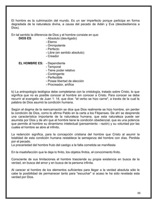 El hombre es la culminación del mundo. Es un ser imperfecto porque participa en forma
degradada de la naturaleza divina, a causa del pecado de Adán y Eva (desobediencia a
Dios).
En tal sentido la diferencia de Dios y el hombre consiste en que:
DIOS ES: - Absoluto (des-ligado)
- Eterno
- Omnipotente
- Perfecto
- Libre (en sentido absoluto)
- Creador
EL HOMBRE ES: - Dependiente
- Temporal
- Tiene poder relativo
- Contingente
- Perfectible
- Posee libertad de elección
- Procreador, artífice
b) La antropología teológica debe completarse con la cristología, tratado sobre Cristo, lo que
significa que no es posible conocer al hombre sin conocer a Cristo. Para conocer se debe
recurrir al evangelio de Juan 1: 14, que dice: "el verbo se hizo carne", a través de la cual la
palabra de Dios asumió la condición humana.
Según el dogma de la reencarnación se dice que Dios realmente se hizo hombre, sin perder
la condición de Dios, como lo afirma Pablo en la carta a los Filipenses. De ahí se desprende
una característica importante de la naturaleza humana, que esta naturaleza puede ser
asumida por Dios y de ahí que el hombre tiene la condición obediencial, que es una potencia
que permite al hombre su dinamismo intelectual (pensamiento - razón) y su voluntad por las
cuales el hombre se abre al infinito.
La redención significa, para la concepción cristiana del hombre que Cristo al asumir la
totalidad de esta condición humana restablece la semejanza del hombre con días. Perdida
por el pecado.
La precariedad del hombre fruto del castigo a la falta cometida se manifiesta
En la insatisfacción que le deja lo finito, los objetos finitos, el conocimiento finito.
Consciente de sus limitaciones el hombre trasciende su propia existencia en busca de la
verdad, en busca del amor y en busca de la persona infinita.
Al carecer el hombre de los elementos suficientes para llegar a la verdad absoluta sólo le
cabe la posibilidad de permanecer tanto para "escuchar" si acaso le ha sido revelada esta
verdad por Dios.
69
 