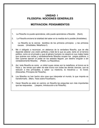 UNIDAD I
FILOSOFIA: NOCIONES GENERALES
MOTIVACION: PENSAMIENTOS
1. La Filosofía no puede aprenderse, sólo puede aprenderse a filosofar. (Kant).
2. La Filosofía encierra la totalidad del saber en la medida de lo posible (Aristóteles).
3. La filosofía es la ciencia teorética de los primeros principios y las primeras
causas. (Aristóteles, Metafísica I).
4. Me vi obligado a reconocer, en alabanza de la verdadera filosofía, que de ella
depende obtener una visión perfecta y total de lo que es justo, tanto en el terreno
político, como en el privado y que el género humano no cesará en sus males hasta
que quienes son rectas y verdaderamente filósofos ocupen los cargos públicos, o
bien quienes ejercen el poder en los estados lleguen, por destino singular a ser
verdaderamente filósofos. (Platón, La República).
5. Así, toda filosofía es como un árbol cuyas raíces son la metafísica, el tronco es la
física y las ramas que salen de este tronco son todas las demás ciencias, que se
reducen a tres principales, a saber: La medicina, la mecánica y la moral.
(Descartes, Principios de Filosofía).
6. Los filósofos no han hecho otra cosa que interpretar el mundo, lo que importa es
transformarlo. (Marx, Tesis sobre Feuerbach).
7. Hacer filosofía es estar en camino; en filosofía las preguntas son más importantes
que las respuestas. (Jaspers, Introducción a la Filosofía).
7
 