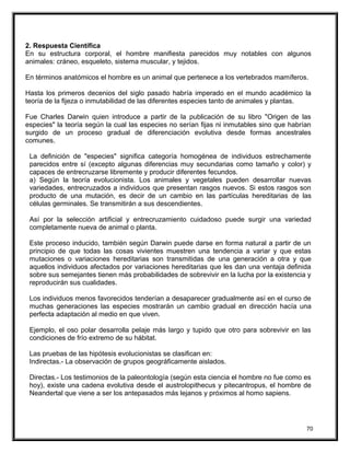2. Respuesta Científica
En su estructura corporal, el hombre manifiesta parecidos muy notables con algunos
animales: cráneo, esqueleto, sistema muscular, y tejidos.
En términos anatómicos el hombre es un animal que pertenece a los vertebrados mamíferos.
Hasta los primeros decenios del siglo pasado habría imperado en el mundo académico la
teoría de la fijeza o inmutabilidad de las diferentes especies tanto de animales y plantas.
Fue Charles Darwin quien introduce a partir de la publicación de su libro "Origen de las
especies" la teoría según la cual las especies no serían fijas ni inmutables sino que habrían
surgido de un proceso gradual de diferenciación evolutiva desde formas ancestrales
comunes.
La definición de "especies" significa categoría homogénea de individuos estrechamente
parecidos entre sí (excepto algunas diferencias muy secundarias como tamaño y color) y
capaces de entrecruzarse libremente y producir diferentes fecundos.
a) Según la teoría evolucionista. Los animales y vegetales pueden desarrollar nuevas
variedades, entrecruzados a individuos que presentan rasgos nuevos. Si estos rasgos son
producto de una mutación, es decir de un cambio en las partículas hereditarias de las
células germinales. Se transmitirán a sus descendientes.
Así por la selección artificial y entrecruzamiento cuidadoso puede surgir una variedad
completamente nueva de animal o planta.
Este proceso inducido, también según Darwin puede darse en forma natural a partir de un
principio de que todas las cosas vivientes muestren una tendencia a variar y que estas
mutaciones o variaciones hereditarias son transmitidas de una generación a otra y que
aquellos individuos afectados por variaciones hereditarias que les dan una ventaja definida
sobre sus semejantes tienen más probabilidades de sobrevivir en la lucha por la existencia y
reproducirán sus cualidades.
Los individuos menos favorecidos tenderían a desaparecer gradualmente así en el curso de
muchas generaciones las especies mostrarán un cambio gradual en dirección hacía una
perfecta adaptación al medio en que viven.
Ejemplo, el oso polar desarrolla pelaje más largo y tupido que otro para sobrevivir en las
condiciones de frío extremo de su hábitat.
Las pruebas de las hipótesis evolucionistas se clasifican en:
Indirectas.- La observación de grupos geográficamente aislados.
Directas.- Los testimonios de la paleontología (según esta ciencia el hombre no fue como es
hoy), existe una cadena evolutiva desde el austrolopithecus y pitecantropus, el hombre de
Neandertal que viene a ser los antepasados más lejanos y próximos al homo sapiens.
70
 