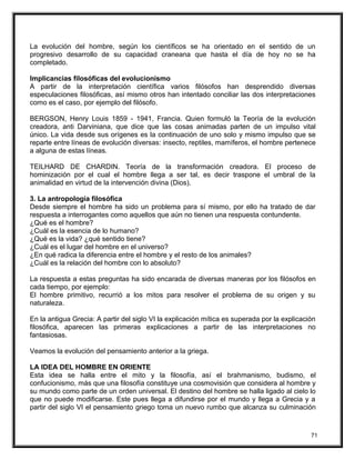 La evolución del hombre, según los científicos se ha orientado en el sentido de un
progresivo desarrollo de su capacidad craneana que hasta el día de hoy no se ha
completado.
Implicancias filosóficas del evolucionismo
A partir de la interpretación científica varios filósofos han desprendido diversas
especulaciones filosóficas, así mismo otros han intentado conciliar las dos interpretaciones
como es el caso, por ejemplo del filósofo.
BERGSON, Henry Louis 1859 - 1941, Francia. Quien formuló la Teoría de la evolución
creadora, anti Darviniana, que dice que las cosas animadas parten de un impulso vital
único. La vida desde sus orígenes es la continuación de uno solo y mismo impulso que se
reparte entre líneas de evolución diversas: insecto, reptiles, mamíferos, el hombre pertenece
a alguna de estas líneas.
TEILHARD DE CHARDIN. Teoría de la transformación creadora. El proceso de
hominización por el cual el hombre llega a ser tal, es decir traspone el umbral de la
animalidad en virtud de la intervención divina (Dios).
3. La antropología filosófica
Desde siempre el hombre ha sido un problema para sí mismo, por ello ha tratado de dar
respuesta a interrogantes como aquellos que aún no tienen una respuesta contundente.
¿Qué es el hombre?
¿Cuál es la esencia de lo humano?
¿Qué es la vida? ¿qué sentido tiene?
¿Cuál es el lugar del hombre en el universo?
¿En qué radica la diferencia entre el hombre y el resto de los animales?
¿Cuál es la relación del hombre con lo absoluto?
La respuesta a estas preguntas ha sido encarada de diversas maneras por los filósofos en
cada tiempo, por ejemplo:
El hombre primitivo, recurrió a los mitos para resolver el problema de su origen y su
naturaleza.
En la antigua Grecia: A partir del siglo VI la explicación mítica es superada por la explicación
filosófica, aparecen las primeras explicaciones a partir de las interpretaciones no
fantasiosas.
Veamos la evolución del pensamiento anterior a la griega.
LA IDEA DEL HOMBRE EN ORIENTE
Esta idea se halla entre el mito y la filosofía, así el brahmanismo, budismo, el
confucionismo, más que una filosofía constituye una cosmovisión que considera al hombre y
su mundo como parte de un orden universal. El destino del hombre se halla ligado al cielo lo
que no puede modificarse. Este pues llega a difundirse por el mundo y llega a Grecia y a
partir del siglo VI el pensamiento griego toma un nuevo rumbo que alcanza su culminación
71
 