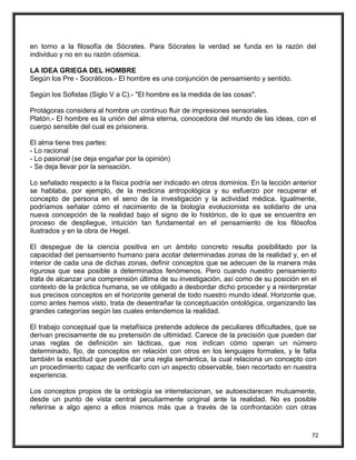 en torno a la filosofía de Sócrates. Para Sócrates la verdad se funda en la razón del
individuo y no en su razón cósmica.
LA IDEA GRIEGA DEL HOMBRE
Según los Pre - Socráticos.- El hombre es una conjunción de pensamiento y sentido.
Según los Sofistas (Siglo V a C).- "El hombre es la medida de las cosas".
Protágoras considera al hombre un continuo fluir de impresiones sensoriales.
Platón.- El hombre es la unión del alma eterna, conocedora del mundo de las ideas, con el
cuerpo sensible del cual es prisionera.
El alma tiene tres partes:
- Lo racional
- Lo pasional (se deja engañar por la opinión)
- Se deja llevar por la sensación.
Lo señalado respecto a la física podría ser indicado en otros dominios. En la lección anterior
se hablaba, por ejemplo, de la medicina antropológica y su esfuerzo por recuperar el
concepto de persona en el seno de la investigación y la actividad médica. Igualmente,
podríamos señalar cómo el nacimiento de la biología evolucionista es solidario de una
nueva concepción de la realidad bajo el signo de lo histórico, de lo que se encuentra en
proceso de despliegue, intuición tan fundamental en el pensamiento de los filósofos
ilustrados y en la obra de Hegel.
El despegue de la ciencia positiva en un ámbito concreto resulta posibilitado por la
capacidad del pensamiento humano para acotar determinadas zonas de la realidad y, en el
interior de cada una de dichas zonas, definir conceptos que se adecuen de la manera más
rigurosa que sea posible a determinados fenómenos. Pero cuando nuestro pensamiento
trata de alcanzar una comprensión última de su investigación, así como de su posición en el
contexto de la práctica humana, se ve obligado a desbordar dicho proceder y a reinterpretar
sus precisos conceptos en el horizonte general de todo nuestro mundo ideal. Horizonte que,
como antes hemos visto, trata de desentrañar la conceptuación ontológica, organizando las
grandes categorías según las cuales entendemos la realidad.
El trabajo conceptual que la metafísica pretende adolece de peculiares dificultades, que se
derivan precisamente de su pretensión de ultimidad. Carece de la precisión que pueden dar
unas reglas de definición sin tácticas, que nos indican cómo operan un número
determinado, fijo, de conceptos en relación con otros en los lenguajes formales, y le falta
también la exactitud que puede dar una regla semántica, la cual relaciona un concepto con
un procedimiento capaz de verificarlo con un aspecto observable, bien recortado en nuestra
experiencia.
Los conceptos propios de la ontología se interrelacionan, se autoesclarecen mutuamente,
desde un punto de vista central peculiarmente original ante la realidad. No es posible
referirse a algo ajeno a ellos mismos más que a través de la confrontación con otras
72
 