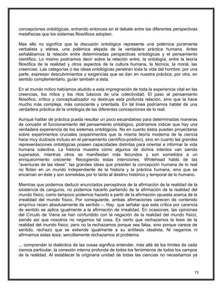 concepciones ontológicas, entrando entonces en el debate entre las diferentes perspectivas
metafísicas que los sistemas filosóficos adoptan.
Mas ello no significa que la discusión ontológica represente una polémica puramente
verbalista y etérea, una polémica alejada de la verdadera práctica humana. Antes
señalábamos la relación entre determinadas perspectivas ontológicas y el pensamiento
científico. Lo mismo podríamos decir sobre la relación entre, la ontología, entre la teoría
filosófica de la realidad y otros aspectos de la cultura humana, la técnica, la moral, las
creencias. Las categorías o las ideas ontológicas penetran toda la vida del hombre; por una
parte, expresan descubrimientos y exigencias que se dan en nuestra práctica; por otra, en
sentido complementario, guían también a ésta.
En el mundo mítico habíamos aludido a esta impregnación de toda la experiencia vital en las
creencias, los mitos y los ritos básicos de una colectividad. El paso al pensamiento
filosófico, crítico y conceptualizador no destruye esta profunda relación, sino que la hace
mucho más compleja, más consciente y orientada. En tal línea podríamos hablar de una
verdadera práctica de la ontología de las diferentes concepciones de lo real.
Aunque hablar de práctica pueda resultar un poco escandaloso para determinadas maneras
de concebir el funcionamiento del pensamiento ontológico, podríamos indicar que hay una
verdadera experiencia de los sistemas ontológicos. No en cuanto éstos puedan proyectarse
sobre experimentos cruciales (experimentos que la misma teoría moderna de la ciencia
hace muy dudosos incluso en el pensamiento científico-positivo), sino en cuanto las grandes
representaciones ontológicas poseen capacidades distintas para orientar e informar la vida
humana colectiva. La historia muestra cómo algunos de dichos intentos van siendo
superados, mientras otros se manifiestan más fecundos y son sometidos a un
enriquecimiento creciente: Recogiendo estas intenciones, Whitehead habló de las
“aventuras de las ideas”: las grandes ideas que presiden la concepción humana de lo real
no flotan en un mundo independiente de la historia y la práctica humana, sino que se
encarnan en éste y son sometidas por lo tanto al destino histórico y temporal de lo humano.
Mientras que podemos deducir enunciados perceptivos de la afirmación de la realidad de la
existencia de canguros, no podemos hacerlo partiendo de la afirmación de la realidad del
mundo físico, como tampoco podemos hacerlo a partir de la afirmación opuesta acerca de la
irrealidad del mundo físico. Por consiguiente, ambas afirmaciones carecen de contenido
empírico recen absolutamente de sentido –. Hay que señalar que esta crítica por carencia
de sentido se aplica igualmente a la afirmación de irrealidad. En ocasiones, las opiniones
del Círculo de Viena se han confundido con la negación de la realidad del mundo físico,
siendo así que nosotros no negamos tal cosa. Es cierto que rechazamos la tesis de la
realidad del mundo físico, pero no la rechazamos porque sea falsa, sino porque carece de
sentido, rechazo que se extiende igualmente a su antítesis idealista. Ni negamos ni
afirmamos estas tesis; sencillamente rechazamos el problema.
... comprender la dialéctica de las cosas significa entender, más allá de los límites de cada
ciencia particular, la conexión interna profunda de todos los fenómenos de todos los campos
de la realidad. Al establecer la originaria unidad de todas las ciencias no necesitamos ya
73
 